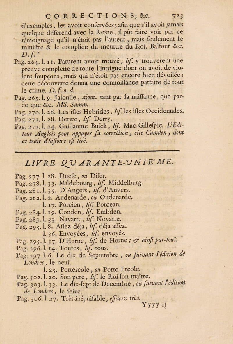 d’exeniples , les avoit confervées ; afin que s’il avoit jamais quelque différend avec la Reine, il pût faire voir par ce témoignage quil n’étoit pas l’auteur, mais feulement le miniftre & le complice du meurtre du Roi. Balfour &c. D.f * Pag. 264.1. ir. Parurent avoir trouvé, lif y trouvèrent une preuve complette de toute l’intrigue dont on avoit de vio¬ lons foupçons, mais qui n’étoit pas encore bien devoilee; cette découverte donna une connoiffance parfaite de tout le crime. D.f o.d. „ „ Pag. 265A.9. Jaloufie, ajout, tant par fa naiflance, que par- ce que &c. A4 S. Samm. Pag. 270.1. 28. Les ifles Hébrides, lif les ifies Occidentales. Pag. 27X.L28. Derwe, lif Derry. Pag. 272.1. 24. Guillaume Bufck, lif Mac-Gillefpic. VEdi¬ teur Anglois pour appuyer fa corre&ion} cite Camden ^ dont ce trait déhiftoire efl tiré. LIVRE QffU ARA NT E-V NI Es ME* Pag. 277.1. 28. Duefe, ou Difer. Pag. 278.I. 33. Mildebourg, lif Middelburg. Pag. 28 ï. 1. 35*. D’Angers, lif d’Anvers. Pag. 282.1. 2. Audenarde, ou Oudenarde. 1. 17. Porcien, lif Porcean. Pag. 284.1. ip. Conden, lif Embden. Pag. 285), 1. 33. Navarre, lif Novarre. Pag. 2^93.1. 8. Allez déjà, lif déjà affez0 I.36. Envoyées, lif envoyés. Pag. 2pj.l. 37. D’Horne, lif de Horne ; & ainfi par-tonh Pag. 296.1. 14. Toutes, lif tous. , Pag. 297.I. 6. Le dix de Septembre , ou fuivant Sédition dé Londres, le neuf. 1. 23. Portercole, ou Porto-Ercole. Pag. 302.1. 20. Son pere , lif le Roi fon maître. Pag. 303.1. 3 3. Le dix-fept de Décembre , ou fuivant I édition de Londres j le feize. Pag. 306.1.27. Très-inépuifable, effacez très. Yyyy ij