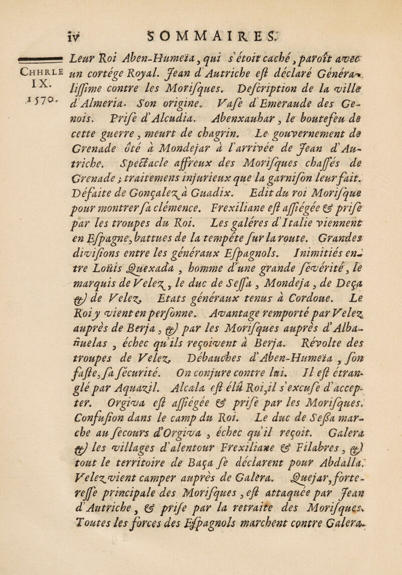 Leur Roi Aben-Humeïa, qui s étoit caché,paroft awe& un cortège Royal. Jean d Autriche efi déclaré Générai lijjime contre les Morijques. Defcription de la ville d Alméria- Son origine, Vafe d Emeraude des Gé¬ nois. Drife d Alcudia. Abenxauhar, le boutefeu de cette guerre, meurt de chagrin, Le gouvernement de Grenade ôté à Mondejar à l arrivée de 'Jean d'Au¬ triche, Spefôacle affreux des Morijques chajfés de Grenade i traitemens injurieux que lagarnifon leur fait. Défaite de Gonçale\d Guadix. Edit du roi Morifque pour montrer fa clémence. Frexiliane efi affiégée prife par les troupes du Roi. Les galères d Italie viennent en Efpagne-, battues de la tempête fur la route. Grandes■ divifions entre les généraux Efpagnols. Inimitiés end tre Louis Gjuexada , homme dune grande févéritêle marquis de Vele\, le duc de Sejfa , Mondeja, de Deçà ff) de VeleZj Etats généraux tenus d Cordoue. Le Roi y vient enperfonne. Avantage remporté parVele3, auprès de Ber]a 3 par les Morijques auprès dAlba- nuelas 3 échec au ils reçoivent à Berja. Révolte des troupes de Ve lez* Débauches d’Aben-Humeïa , fort fafie^fd fécurité. On conjure contre lui. Il efi étran¬ glé par Aquazjl. Alcala efi élu Roi fl s’excufe d'accep¬ ter. Orgiva efi affiégée prife par les Morijques. Confufion dans le camp du Roi. Le duc de Sefia mar¬ che au fecours d Orgiva 3 échec qu il reçoit. Galera ff) les villages d alentour Frexiliane Filabres, wfi tout le territoire de Baça Je déclarent pour Abdallal VeleZ'Vient camper auprès de Galera. uejar3forte- rejfe principale des Morijques , efi attaquée par fean d Autriche, & prife par la retraite des Morijques* Toutes les forces des Efpagnols marchent contre Galera--