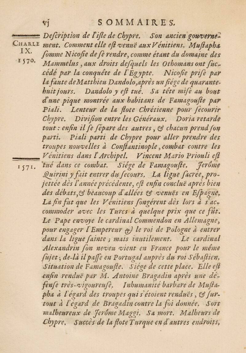 Charle IX. 1570» i J7i. vj SOMMAIRES, Description de l'ifle de Chypre. Son ancien gouverne- ment. Comment elle ejl venue aux Vénitiens. Mufiapha. fomme Nicofie de fe rendre, comme étant du domaine des Mammelus 3 aux droits defiquels les Othomans ont Suc¬ cédé par la conquête de l’Egypte. Nicofie prifie par lafiaute de Matthieu Dandolo^après un fiége de quarante- huit jours. Dandolo y efl trié. Sa tête mifie au bout dé une pique montrée aux habit ans de Famagoufie par Piali. Lenteur de la flote Chrétienne pour fiecourir Chypre. Divifion entre les Généraux. Daria retarde tout : enfin il fie fié pare des autres, & chacun prendfion parti. Piali parti de Chypre pour aller prendre des troupes nouvelles à Confiiantinople, combat contre les Vénitiens dans F Archipel. Vincent Mario Priouli efl tué dans ce combat. Siège de Famagoufle. Jerome Gjuirini y fiait entrer du fiecours. La ligne fiacrée? pro¬ jetée dès l’année précédente, efl enfin conclue après bien des débatsbeaucoup d’allées venues en Efijtagne? La fin fiut que les Vénitiens Songèrent dès lors a s’ac¬ commoder avec les Turcs a quelque prix que ce fut. Le Pape envoyé le cardinal Commendon en Allemagnep pour engager l Empereur tfi) le roi de Pologne a entrer dans la ligue flainte j mais inutilement. Le cardinal Alexandrin fion neveu vient en France pour le même fiujet • de-la ilpaffi'e en Portugal auprès du roi Sébaflien. Situation de Famagoufie. Siège de cette place. Elle efl enfin rendue par M. Antoine Bragadin après une dé- fenfle très- vigoureuflet Inhumanité barbare de Mufila- pha à l'égard des troupes qui s étaient rendues, & fiur- tout d l’égard de Bragadin contre la foi donnée. Sort malheureux de Jerôme Maggi. Sa mort. Malheurs de Chypre. Succès de la flote Turque en d’autres endroits y