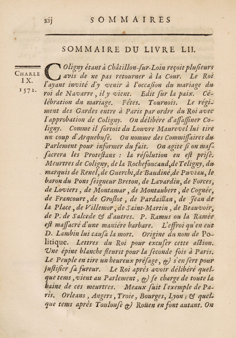 xij Charle IX. 57* SOMMAIRE DU LIVRE LIE CO Vigny étant à Châtillon-Jur-Loin reçoit plufieurs avis de ne pas retourner d la Cour. Le Roi Vayant invité d'y venir d l'occafian du mariage du roi de Navarre, il y vient. Edit fur la paix. Cé¬ lébration du mariage. Fêtes. Tournois. Le régi¬ ment des Gard.es entre a Paris par ordre du Roi avec Vapprobation de Coligny. On délibéré d’aflajfiner Co- ligny. Comme il for toit du Louvre Maurevel lui tire un coup d Arquebufe. On nomme des Commijfaires du Parlement pour informer du fait. On agite fi on maf facrera les Proteflans : la réfolution en efi prife. Meurtres de Coligny3 delà RochefoucaudfieTeligny, du marquis de Reneï} de Guerchifie Baudinéfie Puviau, le baron du Pons feigneur Breton, de Lavardin, de Forces, de Loviers, de Montamar, de Montaubert, de Cognées de Francourt, de Groflot, de Pardaiilan, de Jean de la Place, de Villemor, de Saint'Martin, de Beauvoir, de P. de S aie e de & d'autres. P. Ramus ou la Ramée efi majfacré dune manière barbare. L'effroi qu'en eut D. Lambin lui caufa la mon. Origine du nom de Po¬ litique. Lettres du Roi pour exeufer cette action. Une épine blanche fleurit pour la fécondé fois a Paris. Le Peuple en tire un heureuxpréfage, fl s'enfert pour juflifier fa fureur. Le Roi après avoir délibéré quel¬ que tems, vient au Parlement, f fie charge de toute la, haine de ces meurtres. Meaux fuit l'exemple de Pa¬ ris. Orléans} Angers, Troie, Bourges, Lyon -, quel, que tems après Touloufe f Rouen en font autant. On G