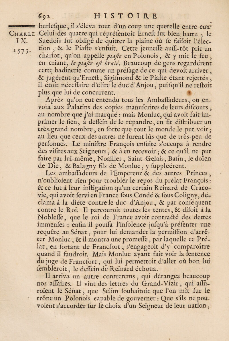 1 57 5 Charle Celui des quatre qui répréfentoit Erneft fut bien battu • le I X. Suédois fut obligé de quitter la plaine où fe faifoit l’élec¬ tion 5 & le Piafte s’enfuit. Cette jeuneftè auffi-tot prit un chariot, qu’on appelle piafte en Polonois, & y mit le feu , en criant, le piafte eft brûlé. Beaucoup de gens regardèrent cette badinerie comme un préfage de ce qui devoit arriver, & jugèrent qu’Erneft, Sigifmond & le Piafte étant rejettés , il étoit néceflaire d’élire le duc d’Anjou, puifqu’il ne reftoit plus que lui de concurrent. I Après qu’on eut entendu tous les Ambalïàdeurs, on en- voïa aux Palatins des copies manufcrites de leurs difcours , au nombre que ^j’ai marqué : mais Monluc, qui avoir fait im¬ primer le lien, a deftein de le répandre, en fit diftribuer un très-grand nombre, en forte que tout le monde le put voir5 au lieu que ceux des autres ne furent lûs que de très-peu de perfonnes. Le miniftre François enfuite s’occupa à rendre des vifites aux Seigneurs, & à en recevoir ^ & ce qu’il ne put faire par lui-même, Noailles, Saint-Gelais, Bafin, le doïen de Die, & Balagny fils de Monluc, y fuppléérent. Les ambaftadeurs de l’Empereur & des autres Princes, n’oublioient rien pour troubler le repos du prélat François : & ce fut à leur inftigation qu’un certain Reinard de Craco- vie, qui avoit fervi en France fous Condé & fous Coligny, dé¬ clama à la diète contre le duc d’Anjou, & par conféquent contre le Roi. Il parcouroit toutes les tentes, & difoit à la Noblefte, que le roi de France avoit contradé des dettes immenfes : enfin il poufla l’infolence jufqu’à préfenter une requête au Sénat, pour lui demander la permiflïon d’arrê¬ ter Monluc, & il montra une promeflè, par laquelle ce Pré¬ lat , en Portant de Francfort, s’engageoit d’y comparoître quand il faudroit. Mais Monluc ayant fait voir la fentence du juge de Francfort, qui lui permettoit d’aller où bon lui fembleroit, le deftein de Reinard échoira. Il arriva un autre contretems, qui dérangea beaucoup nos affaires. Il vint des lettres du Grand-Vizir, qui aflii- roient le Sénat, que Selim fouhaitoit que l’on mît fur le trône un Polonois capable de gouverner: Que s’ils ne pou- voient s’accorder fur le choix d’un Seigneur de leur nation ,