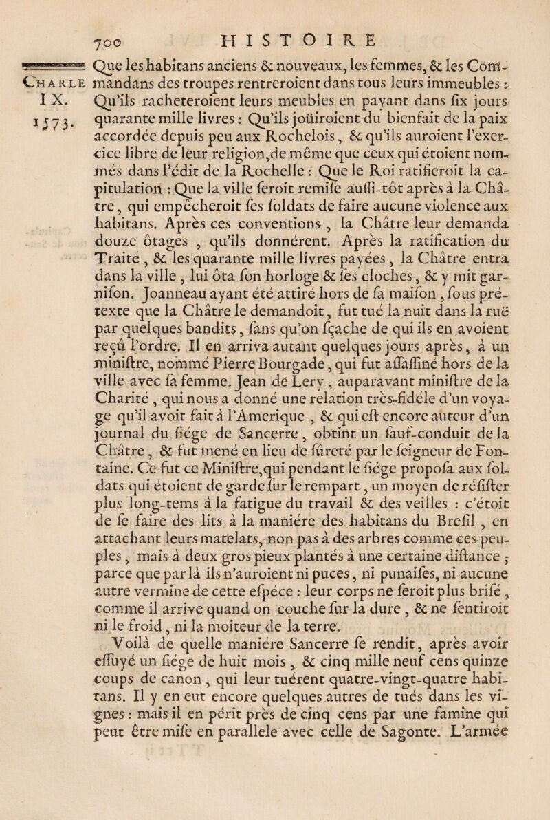 Que les habitons anciens & nouveaux, les femmes, & les Cornu Ch a rle mandans des troupes rentreraient dans tous leurs immeubles : I X. Qu’ils racheteroient leurs meubles en payant dans fix jours 1J 7 3 • qiiarante mille livres : Qu’ils joüiroient du bienfait de la paix accordée depuis peu aux Rochelois, & qu’ils auraient l’exer- cice libre de leur religion,de même que ceux qui étoient nom- mes dans l’édit de la Rochelle : Que le Roi ratifierait la ca¬ pitulation : Que la ville feroit remilè aufii-tôt après à la Châ¬ tre , qui empêcherait fes foldats de faire aucune violence aux habitans. Après ces conventions , la Châtre leur demanda douze otages , qu’ils donnèrent. Après la ratification du Traité , & les quarante mille livres payées, la Châtre entra dans la ville , lui ôta fon horloge 8c les cloches, 8c y mit gar- nifon. Joanneau ayant été attiré hors de fa maifon , fous pré¬ texte que la Châtre le demandoît, fut tué la nuit dans la rué par quelques bandits, fans qu’on fçache de qui ils en avoient reçu l’ordre. Il en arriva autant quelques jours après, à un miniftre, nommé Pierre Bourgade, qui fut afiTalfiné hors de la ville avec fa femme. Jean de Lery , auparavant miniftre de la Charité , qui nous a donné une relation très-fidéle d’un voya¬ ge qu’il avoit fait à l’Amerique 8c qui eft encore auteur d’un journal du fiége de Sancerre, obtint un fauf-conduit delà Châtre, 8c fut mené en lieu de fûreté par le feigneur de Fon¬ taine. Ce fut ce Miniftre,qui pendant le fiége propofa aux foL dats qui étoient de garde fur le rempart, un moyen deréfifter plus long-tems à la fatigue du travail 8c des veilles : c’étoit de fe faire des lits à la manière des habitans du Bref! , en attachant leurs matelats, non pas à des arbres comme ces peu¬ ples , mais à deux gros pieux plantés à une certaine diftance - parce que par là ils n’auroient ni puces, ni punailes, ni aucune autre vermine de cette efpéce : leur corps ne ferait plus brifé, comme il arrive quand on couche fur la dure , ôc ne fentirait ni le froid, ni la moiteur de la terre. Voilà de quelle manière Sancerre fe rendit, après avoir efiliyé un fiége de huit mois, & cinq mille neuf cens quinze coups de canon , qui leur tuèrent quatre-vingt-quatre habi¬ tans. Il y en eut encore quelques autres de tués dans les vi¬ gnes : mais il en périt près de cinq cens par une famine qui peut être mife en parallèle avec celle de Sagonte. L’armée