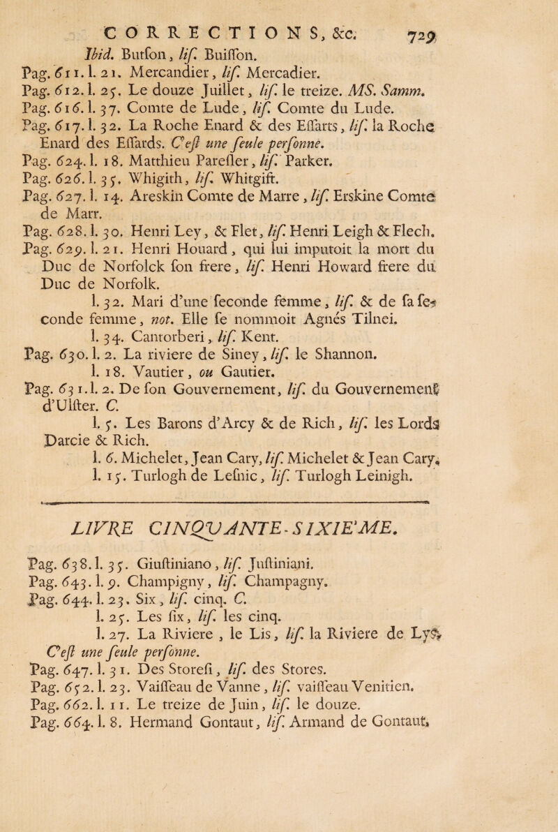 Ibid. Butfon, lif. Buiffon. Pag. 5i1.1. 21. Mercandier, lif. Mercadier. Pag. 512.1. 2 Le douze Juillet, lif le treize. MS. Samm. Pag. 5i5.1. 37. Comte de Lude, lif Comte du Lude. Pag. 517.1. 32. La Roche Enard & des Eifarts, lif. la Roche Enard des Effards. Cejl une feule perfonne. Pag. 524.I. 18. Matthieu Parefler, If Parker. Pag. 525.1. 35*. Whigith, lif Whitgift. Pag. 527.1. 14. Areskin Comte de Marre, lif Erskine Comte de Marr. Pag. 528.1. 30. Henri Ley , & Flet, lif Henri Leigh & Flecîu Pag. 62p. 1. 21. Henri Houard, qui lui imputoit la mort du Duc de Norfolck fon frere, lif Henri Howard frere du Duc de Norfolk. I.32. Mari dhme fécondé femme, lif & de fafe^ conde femme, not. Elle fe nommoit Agnès Tilneh 1. 34. Cantorberi, lif Kent. Pag. 530.1. 2. La riviere de Siney >lif le Shannon. 1. 18. Vautier, ou Gautier. Pag. 53 i.l. 2. De fon Gouvernement, lif du Gouvernement d’Ulfter. C. 1. y. Les Barons d’Arcy <$c de Rich, lif. les Lords Darcie & Rich. 1. 5. Michelet, Jean Cary, lif Michelet & Jean Cary 4 1. iy. Turlogh de Lefnic, lif Turlogh Leinigh. LIVRE CINQVJNTE-SIXIEME. Pag. 538.I. 33. Giuftiniano, lif Jufliniani. Pag. 543.L5?. Champigny, lif Champagny. Pag. 544,1. 23. Six , lif cinq, C. L 23. Les fix, lif. les cinq. I.27. La Riviere , le Lis, lif la Riviere de Ly& Oefl une feule perfonne. Pag. 547.1. 3 1. Des Storeh, lif. des Stores. Pag. 5y 2.1. 23. Vaiffeau de Vanne , lif vaiffèau Vénitien. Pag. 552.1. 11. Le treize de Juin, lif le douze. Pag. 554.1. 8. Hermand Gontaut, lif Armand de Gontaut* y