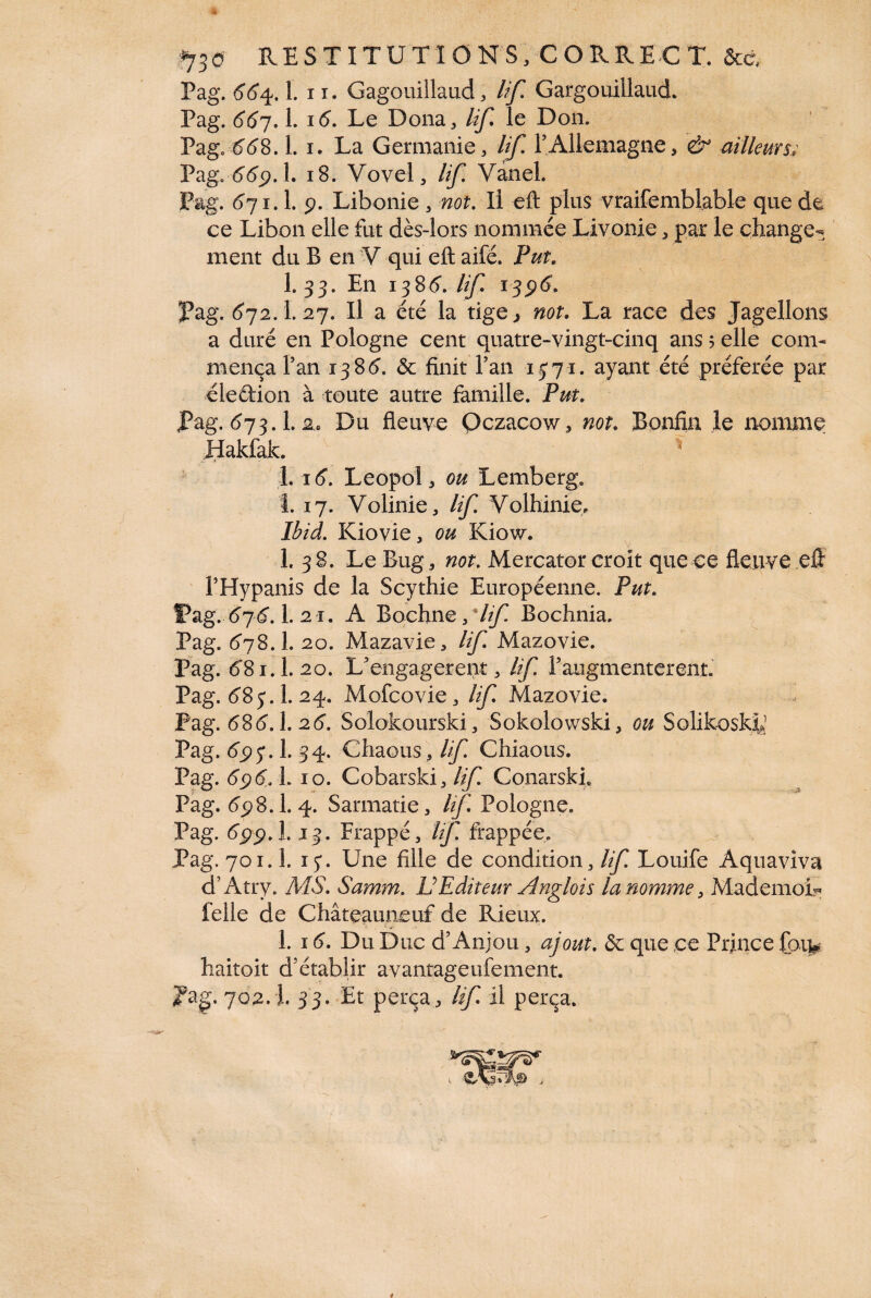 *730 RESTITUTIONS, CORRECT. &c Pag. 554. Lu. Gagouillaud, /^/T Gargouillaud. Pag. 66j. I. i5. Le Dona, /i/^ le Don. Page & <5 8. Li. La Germanie, lif. T Allemagne, & ailleurs; Pag. 669.1. 18. Vovel, lif. Vanel. Pag. 571.1. 9. Libonie, not. Il eft plus vraifemblable que de ce Libon elle fut dès-lors nommée Livonie, par le change¬ ment du B en V qui eft aifé. Put. 1. 33. En 1386“. lif 1396. Pag. 672.1.27. Il a été la tige ^ not. La race des Jagellons a duré en Pologne cent quatre-vingt-cinq ans 5 elle com¬ mença Fan 13-85. ôc finit Fan 15*71. ayant été préférée par eledion à toute autre famille. Put. Pag. 573.1.2.. Du fleuve Oczacow, not. Bonfin le nomme Hakfak. 1 s 1.16. Leopol, ou Lemberg, 1. 17. Volinie, lif. Volhinie* Ibid. Kiovie, ou Kiow. 1. 38. Le Bug, not. Mercator croît que ce fleuve eft FHypanis de la Scythie Européenne. Put. Pag. 6j6.1. 21. A Bochne9*Iif Bochnia. Pag. 578.I. 20. Mazavie, lif Mazovie. Pag. 581.I.20. L’engagerent, Uf F augmentèrent. Pag. 58 j. 1. 24. Mofcovie, lif Mazovie. Pag. 585.1.25. Solokourski, Sokolowski, ou Solikoskiy Pag. 693.1. 34. Cliaous, lif Chiaous. Pag. 696.. 1. 10. Cobarski, lif Conarski. Pag. 55)8.1.4. Sarmatie, /^Pologne. Pag. 699.1.13. Frappé, lif. frappée. Pag. 70ï. 1. 15*. Une fille de condition, lif. Louife Aquaviva d’Atry. MS. Samm. U EditeurAnglois la nomme, MademoL felle de C hâte aune uf de Ri eux. 1. 15. Du Duc d’Anjou, ajout. & que ce Prince fou* haitoit d’établir avantageufement. JPag. 702.I. 33. Et perça, lif il perça.