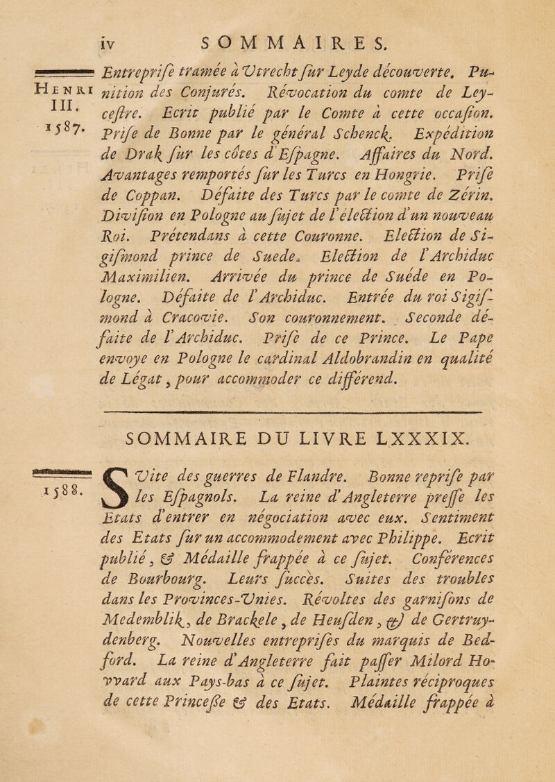 .  '■■■■■ Entreprife tramée a Vtrechtfur Leyde découverte. Pu- H £ n k. r nition des Conjurés. Révocation du comte de Lcy- ^ ^ ' cefire. Ecrit publié par le Comte à cette occafion. J5°7- prife de Bonne par le général Schencf. Expédition de Drak, fur les cotes d'Efpagne. Affaires du Nord. Avantages remportés fur les Turcs en Hongrie. Prife de Coppan. Défaite des Turcs par le comte de Zérin. Divifîon en Pologne au fujet de T élection d’un nouveau Roi. Prétendans à cette Couronne. Eleélion de Si- gifmond prince de Sue de* Election de T Archiduc Maximilien. Arrivée du prince de Suède en Po¬ logne. Défaite de T Archiduc. Entrée duroiSigif mond d Cracovie. Son couronnement. Seconde dé¬ faite de VArchiduc. Prife de ce Prince. Le Pape envoyé en Pologne le cardinal Aldobrandin en qualité de Légat, pour accommoder ce différend. SOMMAIRE DU LIVRE LXXXIX. 1588. S Vite des guerres de Flandre. Bonne reprife par les Efpagnols. La reine d’Angleterre preffe les Etats dé entrer en négociation avec eux. Sentiment des Etats fur un accommodement avec Philippe. Ecrit publié y 6? Médaille frappée d ce fujet. Conférences de Bourbourg. Leurs fuccès. Suites des troubles dans les Provinces-Vnies. Révoltes des garnifons de Medemblif^ de Brackele, de Heufden, ff) de Certruy- denberg. Nouvelles entreprifes du marquis de Bed¬ ford. La reine £ Angleterre fait pajfer Milord Ho¬ ward aux Pays-bas d ce fujet. Plaintes réciproques de cette Princefe & des Etats. Médaille frappée d