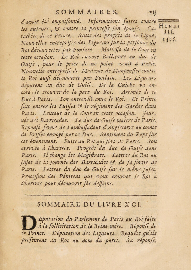 / SOMMAIRES. vij d'avait’ été empoifonné. Informations faites contre les auteurs y & contre la princejfe fin époufe. Ca- raUére de ce Prince. Suite des progrès de la Ligue. Nouvelles entreprifes des Ligueurs fur la perfonne du Roi découvertes par Poulain. Mollejfe de la Cour en cette occafion. Le Roi envoyé Belhévre au duc de Guife , pour le prier de ne point venir a Paris. Nouvelle entreprife de Madame de Monpenfier contre le Roi auffi découverte par Poulain. Les Ligueurs députent au duc de Guife. De la Guiche va en¬ core < le trouver de la part du Roi. Arrivée de ce Duc d Paris. Son entrevâe avec le Roi. Ce Prince i fait entrer les SuiJJ'es & le régiment des Gardes dans Paris. Lenteur de la Cour en cette occafion. four¬ née des Barricades. Le duc de Guife maître de Paris. Réponfe ferme de f amba fadeur à'Angleterre au comte de Brijfac envoyé parce Duc. Sentiment du Pape fur cet événement. Fuite du Roi qui fort de Paris. Son arrivée à Chartres. Progrès du duc de Guife dans Paris. Il change les Magifirats. Lettres du Roi au fujet de la journée des Barricades & de fa fortie de Paris. Lettres du duc de Guife fur le même fujet. Procejfon des Pénitens qui vont trouver le Roi â Chartres pour découvrir Jes dejfeins. Henri III. i J 8 8, SOMMAIRE DU LIVRE XCI. DEputation du Parlement de Paris au Roi faite à la Jbllicitation de la Reine-mère. Réponfe de ce Prince. Députation des Ligueurs. Requête quils préfentent au Roi au mm du parti. Sa réponfe.