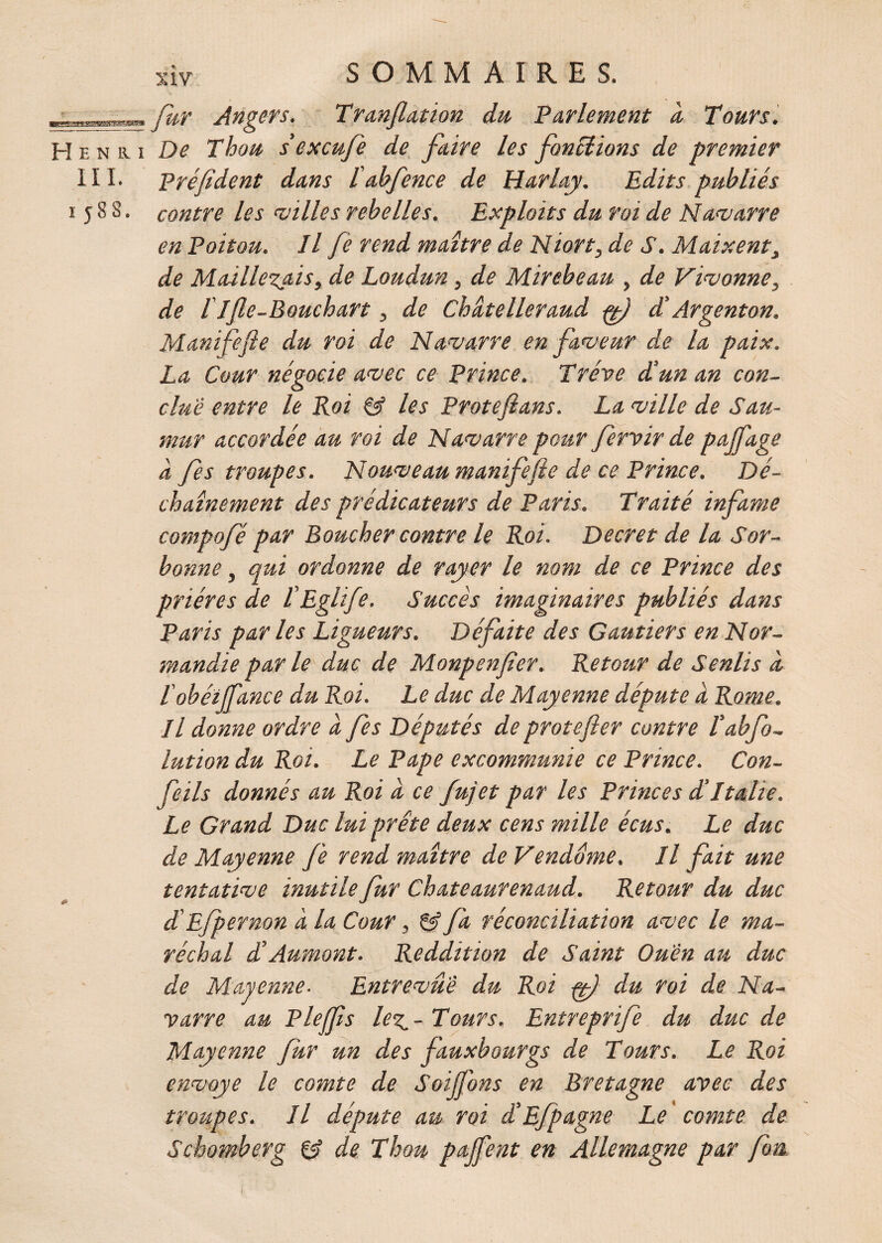 SIV ■ fur Angers. Tranflation du Parlement à Tours. Henri De Thon s'excufe de faire les fondions de premier III. Préfident dans l abfence de Harlay. Edits publiés i 5 8 S. contre les ailles rebelles. Exploits du roi de Navarre en Poitou. Il fe rend maître de Niort, de J1. Maixent, de Maillerais, de Loudun, de Mirebeau , de Vivonne, de ITfle-Bouchart, de Chütelleraud ft) d'Argenton. Manifefte du roi de Navarre en faveur de la paix. La Cour négocie avec ce Prince. Trêve d’un an con¬ clue entre le Roi & les Protefians. La ville de Sau- mur accordée au roi de Navarre pour fervir de pajfage à fes troupes. Nouveau manifefte de ce Prince. Dé¬ chaînement des prédicateurs de Paris. Traité infâme compofé par Boucher contre le Roi. Decret de la Sor¬ bonne , qui ordonne de rayer le nom de ce Prince des prières de l'Eglife. Succès imaginaires publiés dans Paris parles Ligueurs. Défaite des Gantiers en Nor¬ mandie par le duc de Monpenfier. Retour de Senlis à l'obéiffance du Roi. Le duc de Mayenne députe à Rome. Il donne ordre à fes Députés de protefter contre l’abfo- lution du Roi. Le Pape excommunie ce Prince. Con- feils donnés au Roi a ce fujet par les Princes d’Italie. Le Grand Duc lui prête deux cens mille écus. Le duc de Mayenne fe rend maître de Vendôme. Il fait une tentative inutile fur Chateaurenaud. Retour du duc d'Ejpernon à la Cour , fa réconciliation avec le ma¬ réchal d’Aumont. Reddition de Saint Ou'èn au duc de Mayenne■ Entrevue du Roi ff) du roi de Na¬ varre au P le (fts le7^- Tours. Entreprife du duc de Mayenne fur un des fauxbourgs de Tours. Le Roi envoyé le comte de Soijjhns en Bretagne avec des troupes. Il députe au roi d’Efpagne Le comte de Schomberg & de T hou pajfent en Allemagne par fou