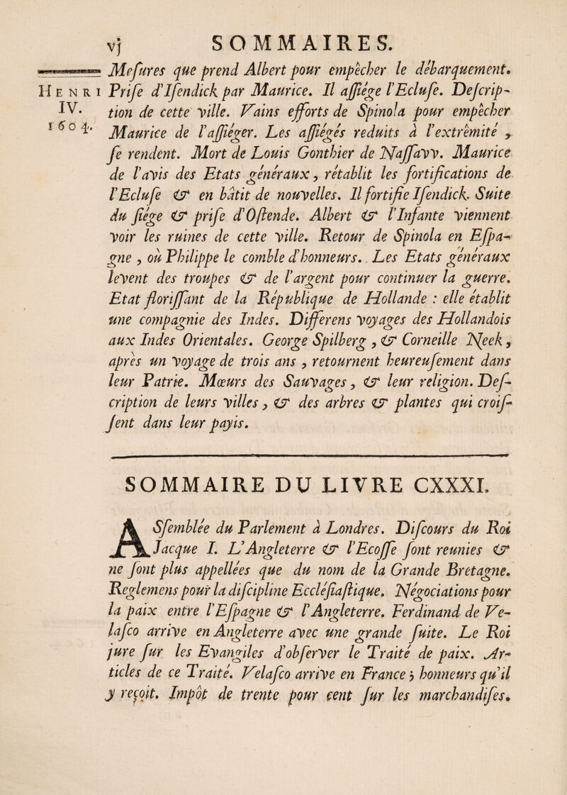 Henri IV. ! 5 0 Mefures que prend Albert pour empêcher le débarquement. Prife d'ifendick par Maurice. Il afjîége l’Eclufe. Defcrip- tion de cette Ville. Trains efforts de Spinola pour empêcher Maurice de l’ajfiéger. Les affégés réduits a l’extrémité , fe rendent. Mort de Louis Gonthier de ISFaffaVV. Maurice de l’aVts des Etats généraux, rétablit les fortifications de l’Eclufe en bâtit de nouvelles. Il fortifie Ifendick.. Suite du Jîége & prife dé0fende. Albert & l’Infante viennent Voir les ruines de cette ville. Retour de Spinola en Efpa- gne , ou Philippe le comble d’honneurs.. Les Etats généraux lèvent des troupes & de l’argent pour continuer la guerre. Etat floriffant de la République de Hollande : elle établit une compagnie des Indes. Differens voyages des Hollandais aux Indes Orientales. George Spilberg , & Corneille fieek, apres un voyage de trois ans , retournent heureufement dans leur Patrie. Mœurs des Sauvages, & leur religion. Def- cription de leurs villes} (jr des arbres & plantes qui croif Jent dans leur pay is. SOMMAIRE DU LIVRE CXXXI. ASfemblée du Parlement à Londres. Difcours du Roi Jacque I. L’Angleterre O* l’Ecoffe font reunies & ne font plus appellées que du nom de la Grande Bretagne. Reglemens pour la difcipline Eccléfiaftique. Négociations pour la paix entre l’Efpagne F Angleterre. Ferdinand de Ve- lafco arrive en Angleterre avec une grande fuite. Le Roi jure fur les Evangiles d’obferVer le Traité de paix. ylr~ ticles de ce Traité. Velafco arrive en France j honneurs qu’il y reçoit. Impôt de trente pour cent fur les marchandifes.