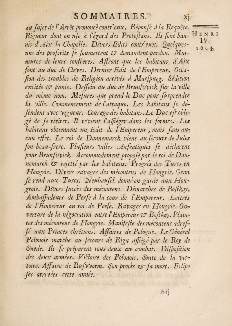 au fujetde VArrêt prononcé contreux. Réponfe à la Requête. Rigueur dont on ufe a l’égard des Proteftans. Ils font ban¬ nis dé dix la Chapelle. Divers Edits contr eux. Quelques- uns des profcrits fe foumettent isr demandent pardon. Mur¬ mures de leurs confrères. Affront que les habitans d’Aix font au duc de CleVes. Dernier Edit de l’Empereur. Occa- fîon des troubles de Religion arrivés à Marfpurg. Sédition excitée isc punie. Dejfein du duc de Brunfwick fur la ville du même nom. Mefures que prend le Duc pour furprendre la Ville. Commencement de l’attaque. Les habitans Je dé¬ fendent avec vigueur. Courage des habitans. Le Duc efl obli¬ gé de fe retirer. Il revient l'afjtéger dans les formes. Les habitans obtiennent un. Edit de l’Empereur 3 mais fans au¬ cun effet. Le roi de Dannemarck vient au fecours de Jules fon bcau-frere. Plufieurs villes Mnfeatiques fe déclarent pour Brunfwick. Accommodement propofépar le roi de Dan¬ nemarck CT rejetté par les habitans. Progrès des Turcs en Hongrie. Divers ravages des mécontens de Hongrie. Gran Je rend aux Turcs. TS!euhaufel donné en garde aux Hon¬ grois. Divers fuccês des mécontens. Démarches de Boftkqy. Ambajfadeurs de Perfe à la cour de l'Empereur. Lettres de l'Empereur au roi de Perfe. Ravages en Hongrie. Ou¬ verture de la négociation entre l’Empereur isr Boftkay. Plain¬ tes des mécontens de Hongrie. Manifejle des mécontens adref- Jé aux Princes chrétiens. Affaires de Pologne. Le Général Polonais marche au fecours de Riga affiégé par le Roy de Sue de. Ils fe préparent tous deux au combat. Difpojttion des deux armées. ViSloire des Polonois. Suite de la vic¬ toire. Affaire de Rufworm. Çon procès çy fa mort. Eclip- fes arrivées cette année. gmammasm. Henri IV. i 6 o±. bij