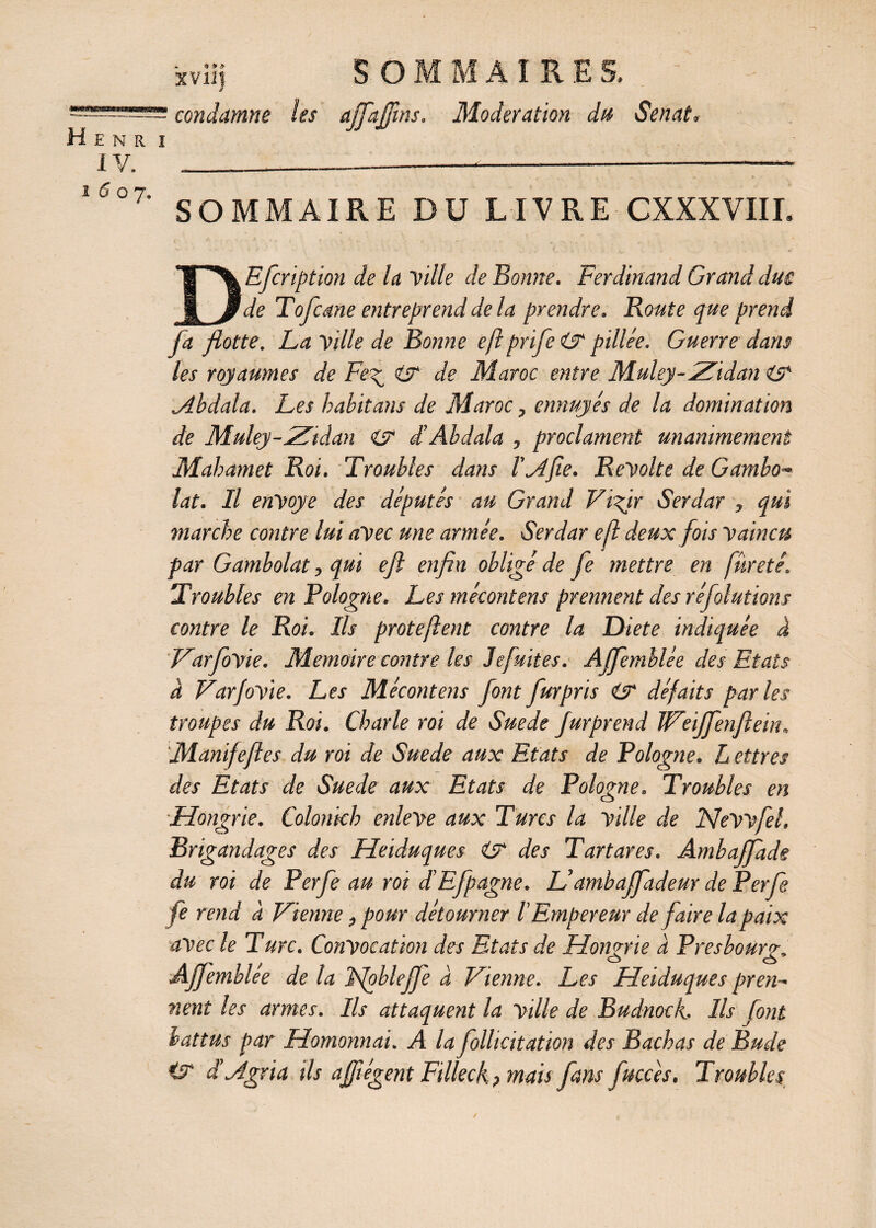 * *> » xviij SOI M AIRE S, condamne les ajfaffîns. Modération du Sénat, SOMMAIRE DU LIVRE CXXXVIII. DEfcription de la Ville de Bonne. Ferdinand Grand due de Tofcane entreprend de la prendre. Boute que prend fa flotte. La Mille de Bonne eft prife pillée. Guerre dans les royaumes de Fe^ & de Maroc entre Muley-Zidan & .Abdala. Les habit ans de Maroc, ennuyés de la domination de Muley-Zidan es dé Abdala , proclament unanimement Mahamet Roi. Troubles dans l'Afie. Beyolte de Gambo- lat. Il envoyé des députés au Grand Vifir Serdar , qui marche contre lui avec une armée. Serdar eft deux fois vaincu par Gambolat, qui eft enfin obligé de fe mettre en fureté. Troubles en Pologne. Les mécontens prennent des réfolutions contre le Roi. Ils protejlent contre la Diete indiquée à VarfoVie. Mémoire contre les Jefuites. AJfemhlée des Etats à VarfoVie. Les Mécontens font furpris <S défaits parles troupes du Roi. Charte roi de Suede fur prend IVeiJfenftein. Manifeftes du roi de Suede aux Etats de Bologne, h ettres des Etats de Suede aux Etats de Pologne. Troubles en Hongrie. Colonkh enleve aux Turcs la ville de Nevvfel, Brigandages des Heiduques (y des T art ares. Ambajfade du rot de Perfe au roi déEfpagne. Lédmbaffadeur de Perfe fe rend à Vienne, pour détourner l'Empereur de faire la paix avec le Turc. Convocation des Etats de Hongrie à Près bourg, Affemblée de la Ifoblejfe à Vienne. Les Heiduques pren¬ nent les armes. Ils attaquent la ville de Budnock. Ils font battus par Homonnai. A la follicitation des Bachas de Bude CT T Agita ils affiégent Filleck, mais fans fucces. Troubles /