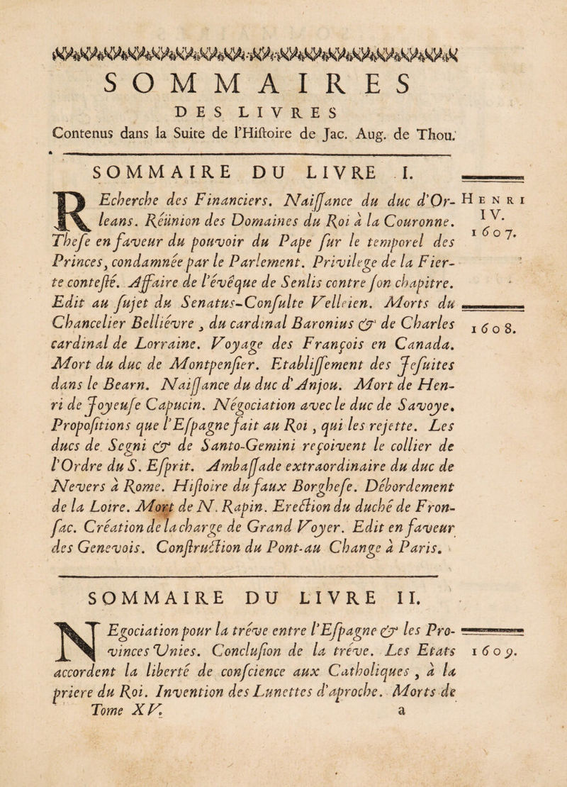 SOMMAIRES DES LIVRES Contenus dans ia Suite de l’Hiftoire de Jac. Aug. de Thou; SOMMAIRE DU LIVRE I. SOMMAIRE DU LIVRE IL a i 6 o 8. REcberche des Financiers. Naijjance du duc d'Or- H e n le ans. Féünion des Domaines du Foi à la Couronne. ï O o Tbefe en faveur du pouvoir du Pape fur le temporel des Princes3 condamnée par le Parlement. Privilège de la Fier¬ té contefie. affaire de lève que de Senlis centre jon chapitre. Edit au fujet du Senatus-Confulte Velleien. Morts du . Chancelier Belhêvre > du cardinal Baronius & de Charles cardinal de Lorraine. Voyage des François en Canada. Mort du duc de Montpenfer. Etabliffement des Jefuites dans le Béarn. Naifjance du duc dMnjou. Mort de Hen¬ ri de Joyeufe Capucin. Négociation avec le duc de Savoye. Proportions que lEfpagnefait au Foi , qui les rejette. Les ducs de Scgni & de Santo-Gemini reçoivent le collier de tOrdre du S. Efprit. Amhafade extraordinaire du duc de Nevers a Fome. Hijloire du faux Borghefe. Débordement de la Loire. Mort de N. Fapin. Ereélion du duché de Fron- fac. Création de la charge de Grand Voyer. Edit en faveur des Genevois. Conjlruélion du P ont-au Change a Paris„ R i 7* NEgociation pour la trêve entre /’Efpagne & les Pro¬ vinces'Unies. Conclusion de la trêve. Les Etats i6oÿ. accordent la liberté de confcience aux Catholiques , a la priere du Roi. Invention des Lunettes d'aproche. Morts de ' ' Tome XK y