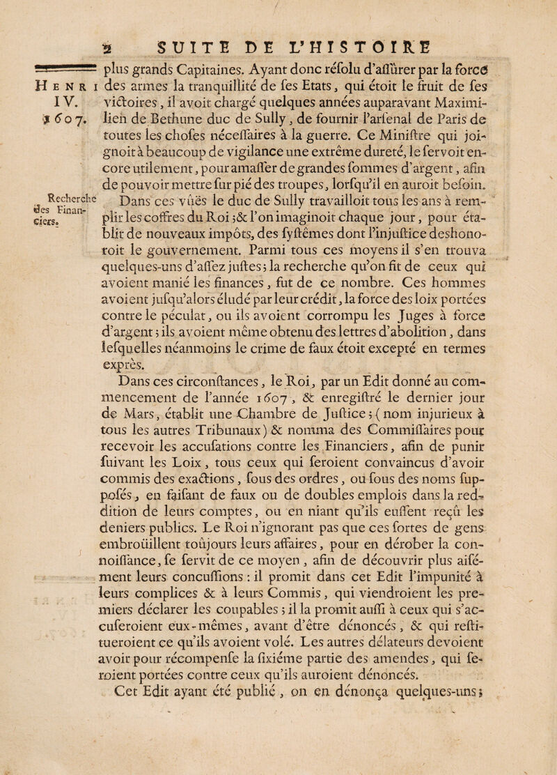 ■ > - ‘ plus grands Capitaines. Ayant donc réfolu d’aflurer par la forcô H e N r i des armes la tranquillité de fes Etats , qui étoit le fruit de fes IV. vidoires , il avoir chargé quelques années auparavant Maxim!- $ 6 o 7. lien de Bethune duc de Sully , de fournir Parfenal de Paris de toutes les cliofes néceffaires à la guerre. Ce Miniftre qui joi- gnoit à beaucoup de vigilance une extrême dureté, le fervoit en¬ core utilement, pour amafler de grandes fommes d’argent, afin de pouvoir mettre fur pié des troupes, lorfqu’ii en auroit Kefoin. ^esRecîlcrc^e Dans ces vues le duc de Sully travailloit tous les ans à rem- clefs» 11 plir les coffres du Roi 5& Ton irnaginoit chaque jour, pour éta¬ blir de nouveaux impôts, des fyftêmes dont Pinjuftice déshono¬ rait le gouvernement. Parmi tous ces moyens il s’en trouva quelques-uns d’affez juftes 5 la recherche qu’on fit de ceux qui avoient manié les finances , fut de ce nombre. Ces hommes a voient jufqif alors éludé par leur crédit, la force des loix portées contre le péculat, ou ils av oient corrompu les Juges à force d'argent 5 ils a voient même obtenu des lettres d’abolition, dans lefquelles néanmoins le crime de faux étoit excepté en termes exprès. Dans ces circonftances, le Roi, par un Edit donné au corn- mencement de P année 1607, & enregiftré le dernier jour de Mars, établit une Chambre de Juflice$(nom injurieux à tous les autres Tribunaux) & nomma des Commiffaires pour recevoir les accufations contre les Financiers, afin de punir fuivant les Loix, tous ceux qui feroient convaincus d'avoir commis des exa&ions, fous des ordres, ou fous des noms fup- pofés ^ en faifant de faux ou de doubles emplois dans la red*? dition de leurs comptes, ou en niant qu’ils euffent reçu les deniers publics. Le Roi n’ignorant pas que ces fortes de gens embroüillent toujours leurs affaires, pour en dérober la con- noiffance, fe fervitde ce moyen , afin de découvrir plus aifé- ment leurs concufïions : il promit dans cet Edit l’impunité à leurs complices & à leurs Commis, qui viendraient les pre¬ miers déclarer les coupables 5 il la promit auffi à ceux qui s’ac- cuferoient eux-mêmes, avant d’être dénoncés, & qui refti- tueroient ce qu’ils avoient volé. Les autres délateurs dévoient avoir pour récompenfe lafixiéme partie des amendes, qui fe¬ raient portées contre ceux qu’ils auraient dénoncés.