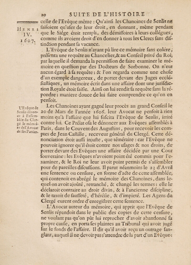 Henri IV. i 6 o j, K A L’Evêque de Senlis dénon¬ ce à rafTem- bîée du Cler¬ gé le mémoi¬ re dd’Avocat de fes Parties. 30 SUITE DEL5HISTOIRE ' celle de l’Evêque même : Qu’ainfi les Chanoines de Senlis ne faifoient qu’ufer de leur droit , en donnant , même pendant que le Siège étoit rempli, des démiffoires à leurs collègues, comme ils avoient droit d’en donner à tous les Clercs fans dif- tindion pendant fa vacance. L’Evêque de Senlis n’ayant pû lire ce mémoire fans colère ; préfenta une requête au Chancelier^ au Confeil privé du Roi, par laquelle il demanda la permiffion de faire examiner le mé¬ moire en queftion par des Dodeurs de Sorbonne. On n’eut aucun égard à fa requête; & l’on regarda comme une chofe d’un exemple dangereux, de porter devant des Juges ecch> fiaftiques, un mémoire écrit dans une affaire dont une juridic¬ tion Royale étoit faifie. Ainfi on lui rendit fa requête fans la ré¬ pondre; maniéré douce de lui faire comprendre ce qu’on en penfoit. Les Chanoines ayant gagné leur procès au grand Conleil le 20 de Mars de l’année i6c6. leur Avocat ne penfoit à rien moins qu’à F affaire que lui fufcita l’Evêque de Senlis, irrité contre lui. Ce Prélat ofa le dénoncer aux Evêques affemblésà Paris j dans le Couvent des Auguftins, pour recevoir les com¬ ptes de Jean Caftille, receveur général du Clergé. Cette dé¬ nonciation étoit auffi injufte , que téméraire : car l’Evêque ne pouvoir ignorer qu’il étoit contre nosufagesôc nos droits, de porter devant des Evêques une affaire décidée par une Cour fouveraine : les Evêques n’avoient point été commis pour l’e¬ xaminer, & le Roi ne leur avoir point permis de s’aflembler pour de pareilles difcuffions. Il parut néanmoins le 23 d’Avril une fentence ou cenfure-, en forme d’ade de cette aüemblée, qui contenoit en abrégé le mémoire des Chanoines, dans le¬ quel on av oit ajouté, retranché, & changé les termes; elle le déclaroit contraire au droit divin, & à l’ancienne difeipline,. & le taxoit de fauffeté, d’héréiie, & d’impieté. Les Agens du Clergé eurent ordre d’enregiftrer cette fentence. L’Avocat auteur du mémoire, qui apprit que l’Evêque de Senlis répandoit dans le public des copies de cette cenfure, ne voulant pas qu’on pût lui reprocher d’avoir abandonné fa propre caufe, en porta fes plaintes au Tribunal qui avoir jugé fur le fonds de l’affaire. Il dit qu’il avoit reçu un outrage fan- glant, auquel il ne devoir pas s’attendre de la part d’un Evêque-;