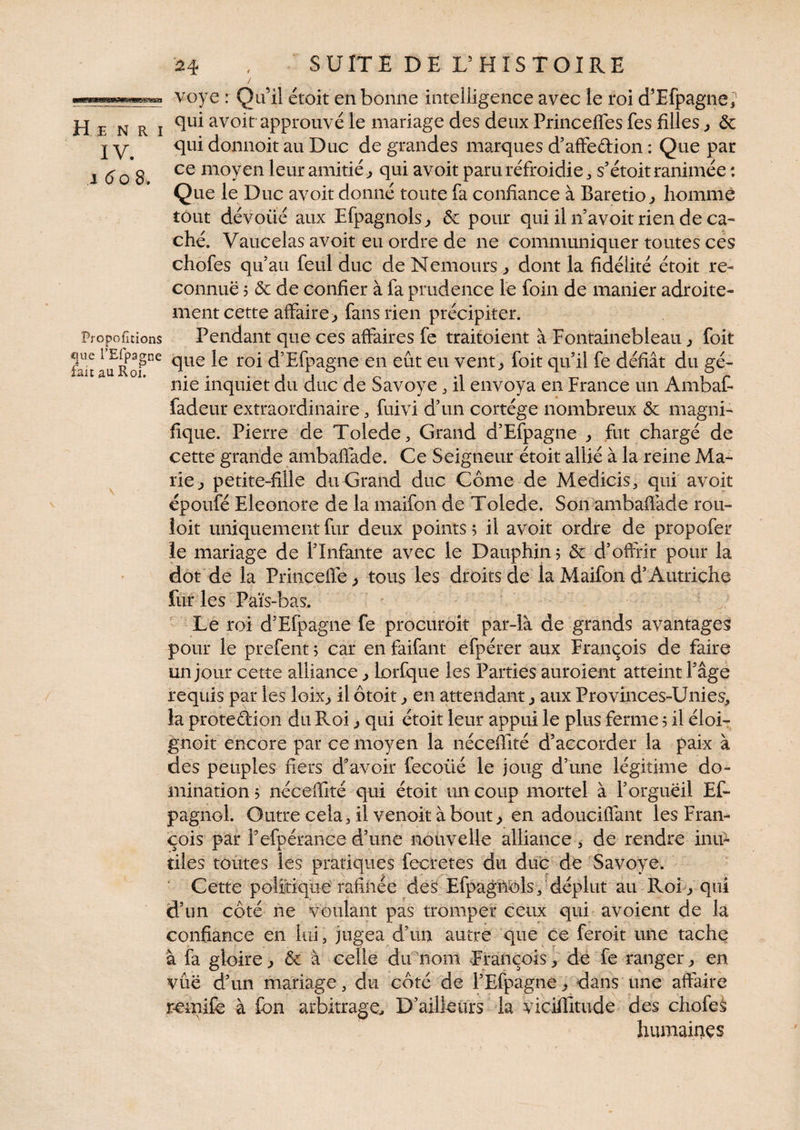 Henri IV. J 6o 8. Proportions que l’Efpagne fait au Roi. 24 , SUITE DE L’HISTOIRE / voye : Qu’il étoit en bonne intelligence avec le roi d’Efpagne, qui avoit approuvé le mariage des deux Princeffes fes filles, ôc qui donnoit au Duc de grandes marques d’affe&ion : Que par ce moyen leur amitié, qui avoit paru réfroidie, s’étoit ranimée : Que le Duc avoit donné toute fa confiance à Baretio, homme tout dévoiié aux Efpagnols, &: pour qui il n avoit rien de ca¬ ché. Vaucelas avoit eu ordre de ne communiquer toutes ces chofes qu’au feul duc de Nemours , dont la fidélité étoit re¬ connue 5 ôc de confier à fa prudence le foin de manier adroite¬ ment cette affaire, fans rien précipiter. Pendant que ces affaires fe traitoient à Fontainebleau , foit que le roi d’Efpagne en eût eu vent, foit qu’il fe défiât du gé¬ nie inquiet du duc de Savoye, il envoya en France un Ambaf- fadeur extraordinaire, fuivi d’un cortège nombreux & magni¬ fique. Pierre de Tolede, Grand d’Efpagne , fut chargé de cette grande ambaffade. Ce Seigneur étoit allié à la reine Ma¬ rie, petite-fille du Grand duc Corne de Medicis, qui avoit époufé Eleonore de la maifon de Tolede. Son ambaffade rou- loit uniquement fur deux points ; il avoit ordre de propofer le mariage de l’Infante avec le Dauphin ? & d’offrir pour la dot de la Frinçeffe, tous les droits de la Maifon d’Autriche fur les Païs-bas. Le roi d’Efpagne fe procuroit par-là de grands avantages pour le prefent ? car en faifant efpérer aux François de faire un jour cette alliance, lorfque les Parties auroient atteint l’âgé requis par les loix, il ôtoit, en attendant, aux Provinces-Unies, la proteâion du Roi, qui étoit leur appui le plus ferme 5 il éloi- gnoit encore par ce moyen la néceffité d’accorder la paix à des peuples fiers d’avoir fecoüé le joug d’une légitime do¬ mination? néceffité qui étoit un coup mortel à l’orgueil Es¬ pagnol. Outre cela, il venoit à bout, en adouciffant les Fran¬ çois par Pefpérance d’une nouvelle alliance , de rendre inu¬ tiles toutes les pratiques fecretes du duc de Savoye. Cette politique rafinée des Efpagnols, déplut au Roi, qui d’un côté ne voulant pas tromper ceux qui avoient de la confiance en lui 5 jugea d’un autre que ce feroit une tache à fa gloire, & à celle du nom François, de fe ranger, en vue d’un mariage, du côté de l’Efpagne, dans une affaire rcmife à fon arbitrage. D’ailleurs la viciflitiide des chofes humaines