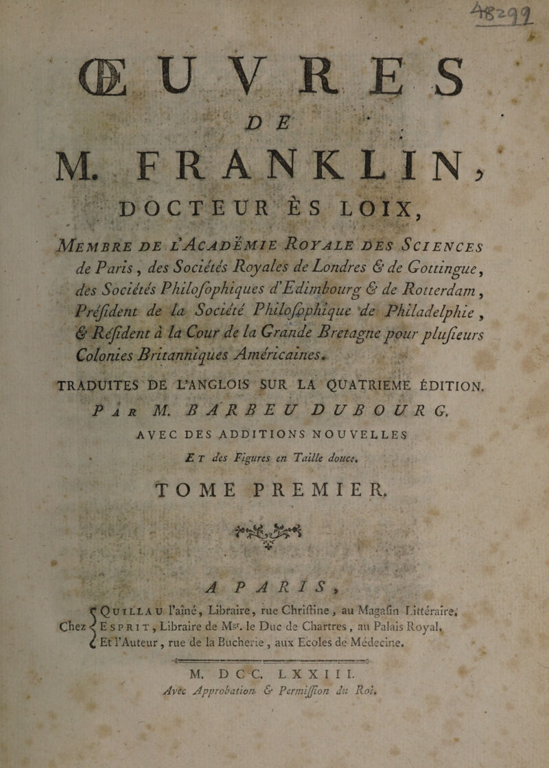 M. FRANKLIN, DOCTEUR ÈS L O IX, Membre de l Académie Royale des Sciences de Pans , des Sociétés Royales de Londres & de Gottingue, des Sociétés Philofophiques d'Edimbourg & de Rotterdam , Préfident de la Société Philofopliique de Philadelphie 5 & Réjident à la Cour de la Grande Bretagne pour plujîeurs Colonies Britanniques Américaines. TRADUITES DE L’ANGLOIS SUR LA QUATRIEME ÉDITION. Par AT. B A R B E U B U B O U R G. AVEC DES ADDITIONS NOUVELLES Et des Figures en Taille douce. TOME PREMIER. V A PARIS, cQuillau l’aîné, Libraire, rue Chriftine, auMagafin Littéraire, Chez < E s P Ri T , Libraire de Msr. le Duc de Chartres , au Palais Royal, C Et l’Auteur, rue de la Bucherie , aux Ecoles de Médecine, M. D C C. LXXIII. Avec Approbation- & Permijîon du Roi»