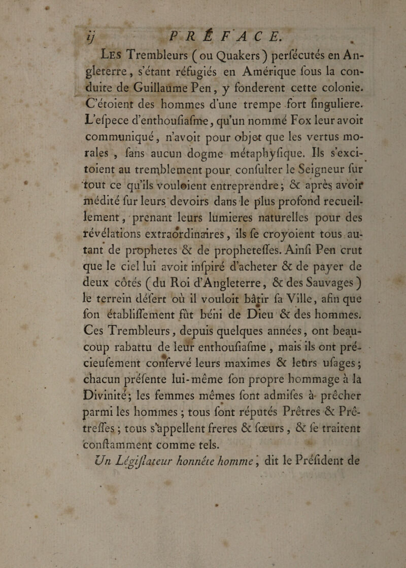 Les Trembleurs (ou Quakers) perfécutés en An¬ gleterre , s’étant réfugiés en Amérique lous la con¬ duite de Guillaume Pen, y fondèrent cette colonie* C’étoient des hommes d’une trempe fort finguliere. L’efpece d’enthoufiafme, qu’un nommé Fox leuravoit communiqué, n’avoit pour objet que les vertus mo¬ rales , fans aucun dogme métaphysique. Ils s’exci- toient au tremblement pour confulter le Seigneur fur tout ce qu’ils voulaient entreprendre ; & après avoir médité fur leurs devoirs dans le plus profond recueil¬ lement, prenant leurs lumières naturelles pour des révélations extraordinaires, ils fe croyoient tous au¬ tant de prophètes & de propheteffes. Ainfi Pen crut que le ciel lui avoit infpiré d’acheter & de payer de deux côtés (du Roi d’Angleterre, & des Sauvages ) le terrein défert où il vouloit bâtir fa Ville, afin que fon établiffement fut béni de Dieu & des hommes. Ces Trembleurs, depuis quelques années, ont beau¬ coup rabattu de leur enthoufiafme , mais ils ont pré- cieufement confervé leurs maximes & leOrs ufages; chacun préfente lui-même fon propre hommage à la Divinité; les femmes mêmes font admifes à prêcher parmi les hommes ; tous font réputés Prêtres & Prê- trefles ; tous s’appellent freres & fœurs, & fe traitent containment comme tels. Un Légijlateur honnête homme, dit le Préfident de