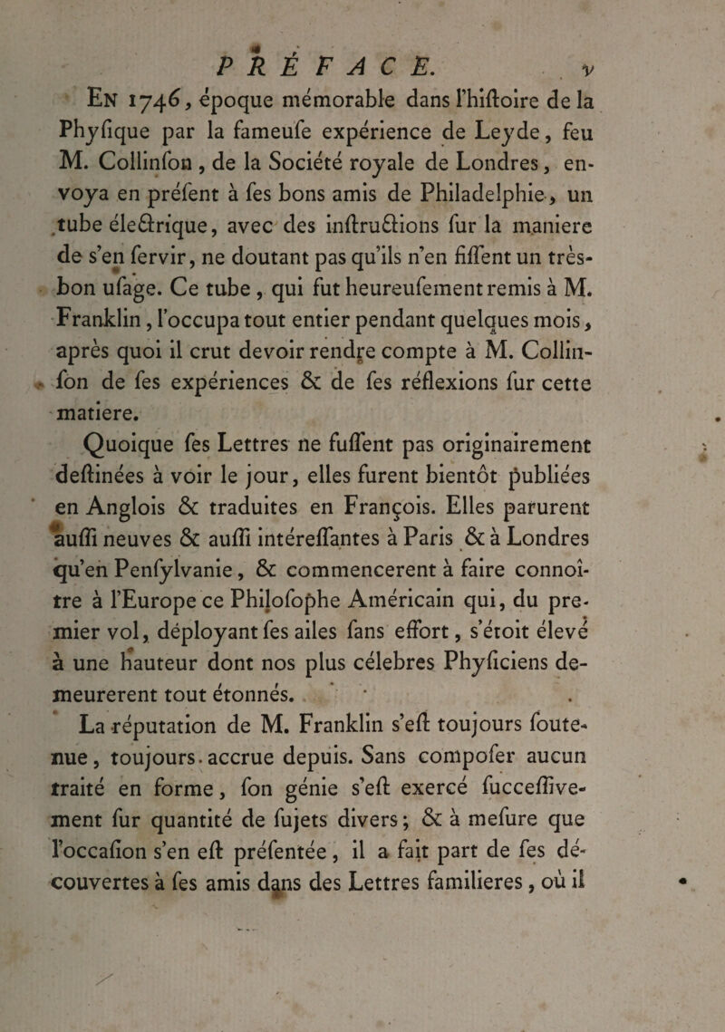 En 1746, époque mémorable dans l’hiftoire de la Phyfique par la fameufe expérience de Ley de, feu M. Collinfon , de la Société royale de Londres, en¬ voya en préfent à fes bons amis de Philadelphie * un tube éleârique, avec des infini étions fur la maniéré de s’en fervir, ne doutant pas qu’ils n’en fifient un très- bon ufage. Ce tube , qui fut heureufement remis à M. Franklin, l’occupa tout entier pendant quelques mois, après quoi il crut devoir rendre compte à M. Collin¬ fon de fes expériences & de fes réflexions fur cette matière. Quoique fes Lettres ne fuflent pas originairement deftinées à voir le jour, elles furent bientôt publiées en Anglois & traduites en François. Elles parurent aufll neuves & aufli intéreflantes à Paris & à Londres • • iqu’en Penfylvanie , & commencèrent à faire connoî- tre à l’Europe ce Philofophe Américain qui, du pre¬ mier vol, déployant fes ailes fans effort, s’étoit élevé à une hauteur dont nos plus célébrés Phyficiens de¬ meurèrent tout étonnés. La -réputation de M. Franklin s’efl: toujours foute- nue, toujours.accrue depuis. Sans compofer aucun traité en forme, fon génie s’efl: exercé fucceflive- ment fur quantité de fujets divers ; & à mefure que l’occafion s’en eft préfentée, il a fait part de fes dé¬ couvertes à fes amis dans des Lettres familières, où it