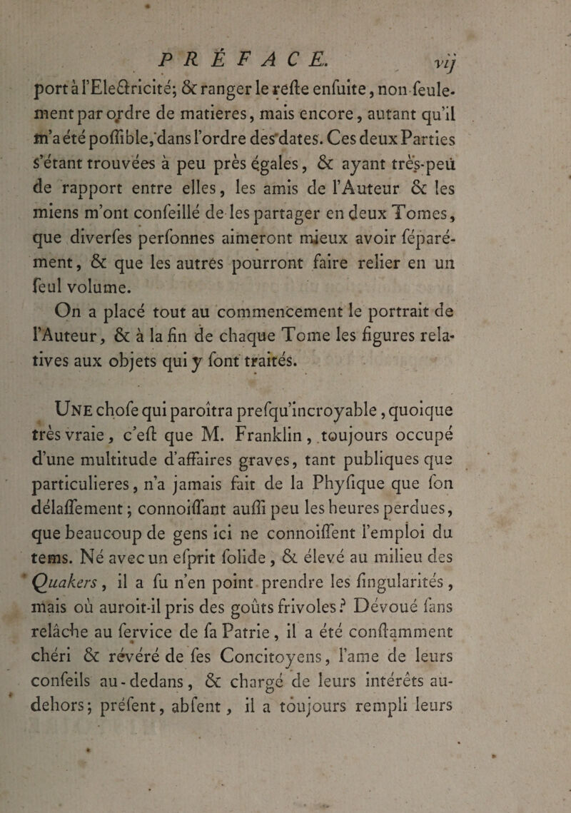 port àPEleârîcité; & ranger le refte enfuite, non feule¬ ment par ordre de matières, mais encore, autant qu’il fn’a été poffible, dans Tordre des dates. Ces deux Parties s’étant trouvées à peu près égales, & ayant très-peu de rapport entre elles, les amis de l’Auteur & les miens m’ont confeillé de les partager en deux Tomes, que diverfes perfonnes aimeront mieux avoir féparé- ment, & que les autres pourront faire relier en un feul volume. On a placé tout au commencement le portrait de l’Auteur, & à la fin de chaque Tome les figures rela¬ tives aux objets qui y font traités. Une chofe qui paroîtra prefqu’incroyable, quoique très vraie, c’eft que M. Franklin, toujours occupé d’une multitude d’affaires graves, tant publiques que particulières, n’a jamais fait de la Phyfique que fon délaffement; connoiffant auffi peu les heures perdues, que beaucoup de gens ici ne connoifïent l’emploi du tems. Né avec un efprit folide , & élevé au milieu des ' Quakers, il a fu n’en point prendre les fingularités , mais où auroit-il pris des goûts frivoles? Dévoué fans relâche au fervice de fa Patrie, il a été conftamment chéri & révéré de fes Concitoyens, Fame de leurs confeils au-dedans, & chargé de leurs intérêts au- dehors-, préfent, abfent, il a toujours rempli leurs