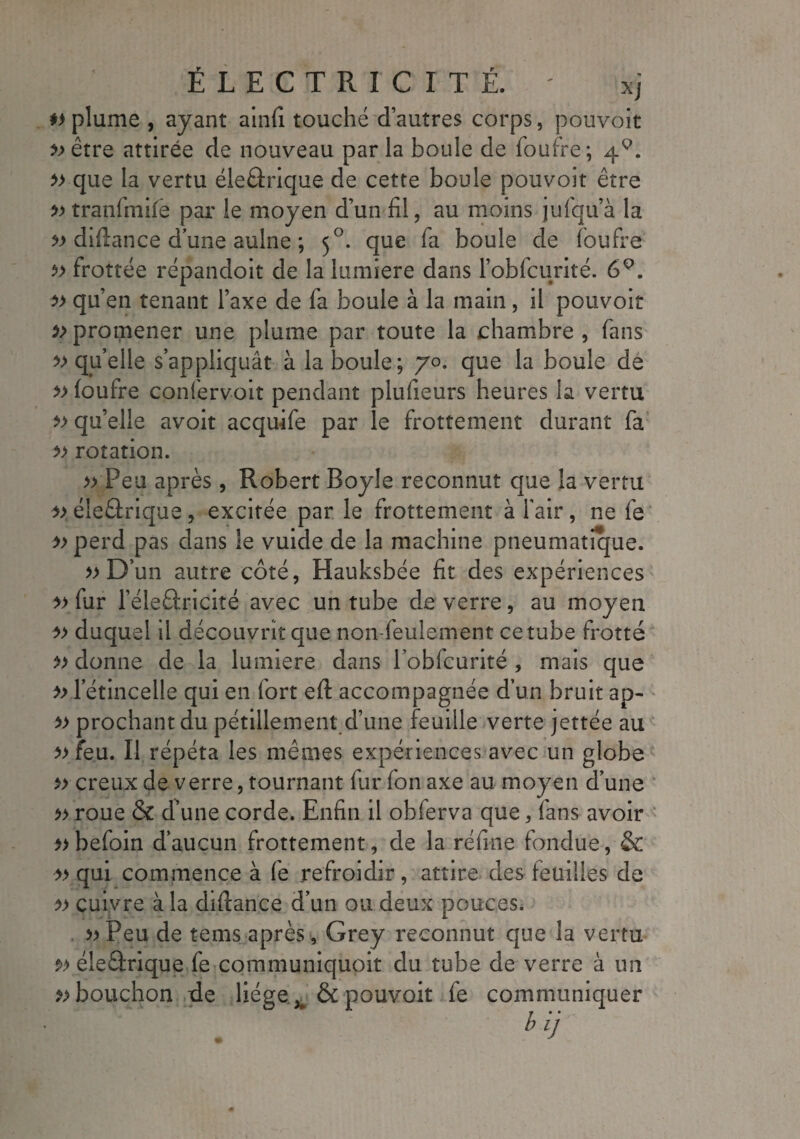 #> plume , ayant ainfi touché d’autres corps, pouvoit » être attirée de nouveau parla boule de foufre; 4^. » que la vertu éleârique de cette boule pouvoit être » tranfmife par le moyen d’un fil, au moins jufqu’à la » difiance d’une aulne ; 5°, que fa boule de foufre ?> frottée répandoit de la lumière dans l’obfcurité. 6Q. qu’en tenant l’axe de fa boule à la main, il pouvoit 5> promener une plume par toute la chambre , fans » qu’elle s’appliquât à la boule; 70. que la boule de » foufre confervoit pendant plufieurs heures la vertu qu’elle avoit acquife par le frottement durant fa » rotation. » Peu après, Robert Boyle reconnut que la vertu » éleârique, excitée par le frottement à fair, ne fe » perd pas dans le vuide de la machine pneumatique. » D’un autre côté, Hauksbée fit des expériences » fur l’éleÊtricité avec un tube de verre, au moyen » duquel il découvrit que non-feulement ce tube frotté » donne de la lumière dans lobfcurité , mais que » letincelle qui en fort eft accompagnée d’un bruit ap- » prochant du pétillement d’une feuille verte jettée au » feu. Il répéta les mêmes expériences avec un globe » creux de verre, tournant fur fon axe au moyen d’une » roue & d’une corde. Enfin il obferva que, fans avoir »befoin d’aucun frottement, de la réfine fondue, & » qui commence à fe refroidir, attire des feuilles de cuivre à la dîftance d’un ou deux pouces. » Peu de tems après, Grey reconnut que la vertu s>> éleârique fe communiquoit du tube de verre à un bouchon de liège ^ & pouvoit fe communiquer T * ' t> IJ