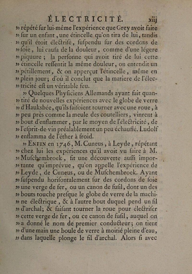 » répété fur lui-même l’expérience que Grey avoit faite » fur un enfant ,une étincelle qu’on tira de lui, tandis » qu’il croit éleârifé, fufpendu fur des cordons de »foie, lui caufa delà douleur, comme d’une légère » piquure ; la perfonne qui avoit tiré de lui cette » étincelle reffentit la même douleur, on entendit un » pétillement, & on apperçut l’étincelle, même en » plein jour; d’où il conclut que la matière de Téléc- » tricité eft un véritable feu. » Quelques Phyficiens Allemands ayant fait quan- » tiré de nouvelles expériences avec le globe de verre » d’Hauksbée, qu’ils faifoient tourner avec une roue, à » peu près comme la meule des coutelliers, vinrent à » bout d’enflammer, par le moyen de l’éleâricité , de » l’efprit-de-vin préalablement un peu échauffé. Ludolf enflamma de l’éther à froid. » Enfin en 1746, M. Cuneus, à Ley de, répétant ?> chez lui les expériences qu’il avoit vu faire à M. » Mufcl^embroek , fit une découverte auffi impor¬ tante qu’imprévue, qu’on appelle l’expérience de }>Leyde , de Cuneus, ou de Mufchembroek. Ayant fufpendu horifontalement fur des cordons de foie » une verge de fer, ou un canon de fufil, dont un des » bouts touche prefque le globe de verre de la machi- » ne éleélrique , & à l’autre bout duquel pend un fil »d’archal; & faifant tourner la roue pour éleârifer » cette verge de fer, ou ce canon de fufil, auquel on donné le nom de premier conduâeur; on tient » d’une main une boule de verre à moitié pleine d’eau, »dans laquelle plonge le fil d’archal. Alors fi avec