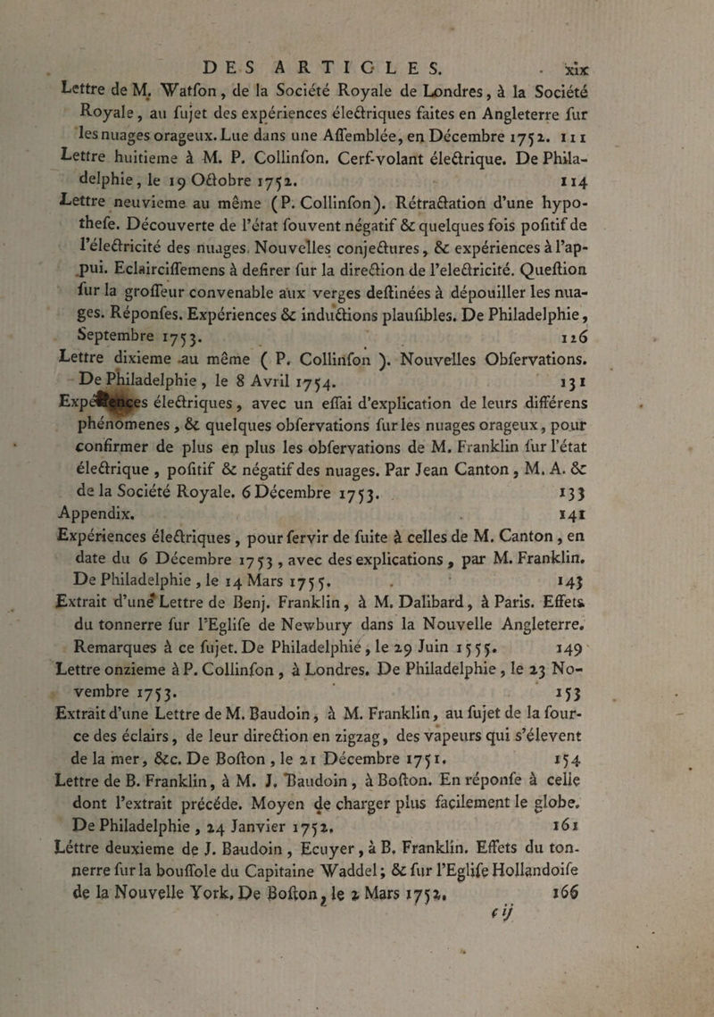 Lettre de M. Watfon, de la Société Royale de Londres, à la Société Royale, au fujet des expériences éleCtriques faites en Angleterre fur les nuages orageux. Lue dans une Affemblée, en Décembre 1751. 111 Lettre huitième à M. P. Collinfon. Cerf-volant éleCtrique. De Phila¬ delphie, le 19 Odlobre 1751. 114 Lettre neuvième au même (P. Collinfon). Rétractation d’une hypo- thefe. Découverte de l’état fouvent négatif & quelques fois pofitif de l’éleCtricité des nuages, Nouvelles conjectures, & expériences à l’ap¬ pui. Eclairciffemens à defirer fur la direction de l’eleCtricité. Quellion lur la groffeur convenable aux verges deffinées à dépouiller les nua¬ ges. Réponfes. Expériences & inductions plaufibles. De Philadelphie, Septembre 1753. 126 Lettre dixième .au même ( P. Collinfon ). Nouvelles Obfervations. De Philadelphie , le 8 Avril 1754. 131 Expé&çnces éleCtriques, avec un effai d’explication de leurs différens phénomènes , & quelques obfervations furies nuages orageux, pour confirmer de plus en plus les obfervations de M. Franklin fur l’état éleCtrique , pofitif & négatif des nuages. Par Jean Canton, M. A. 6c de la Société Royale. 6Décembre 1753. 133 Appendix. 141 Expériences électriques , pour fervir de fuite à celles de M. Canton , en date du 6 Décembre 1753 , avec des explications , par M. Franklin. De Philadelphie, le 14 Mars 175 5. . 143 Extrait d’une Lettre de Benj. Franklin, à M. Dalibard, à Paris. Effets* du tonnerre fur FEglife de Newbury dans la Nouvelle Angleterre. Remarques à ce fujet. De Philadelphie , le 29 Juin 1555. 149 Lettre onzième à P. Collinfon , à Londres. De Philadelphie , le 23 No¬ vembre 1753. 153 Extrait d’une Lettre de M. Baudoin, à M. Franklin, au fujet de la four- ce des éclairs, de leur direction en zigzag, des vapeurs qui s’élèvent de la mer, ôcc. De Boffon , le 21 Décembre 1751. 154 Lettre de B. Franklin, à M. J, “Baudoin , à Boffon. En réponfe à celle dont l’extrait précédé. Moyen de charger plus facilement le globe. De Philadelphie , 24 Janvier 1752. 161 Léttre deuxieme de J. Baudoin , Ecuyer , à B. Franklin. Effets du ton¬ nerre fur la bouffole du Capitaine Waddel ; & fur l’Eglife Hollandoife de la Nouvelle York, De Boffon r le % Mars 1752. 166 (ij