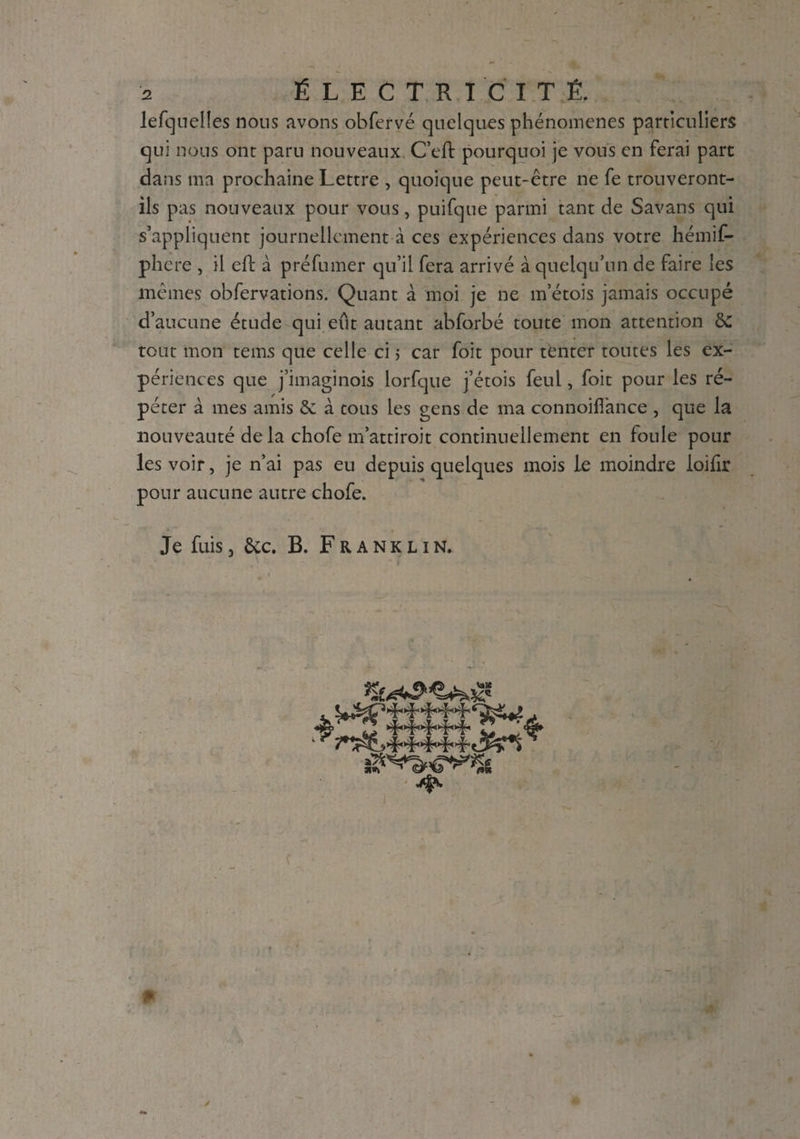 lefquelîes nous avons obfervé quelques phénomènes particuliers qui lions ont paru nouveaux C’eft pourquoi je vous en ferai part dans ma prochaine Lettre , quoique peut-être ne fe trouveront- ils pas nouveaux pour vous, puifque parmi tant de Savans qui s’appliquent journellement à ces expériences dans votre hémif- phere , il eft à préfumer qu’il fera arrivé à quelqu’un de faire les mêmes observations. Quant à moi je ne m’étois jamais occupé d’aucune étude qui eût autant abforbé toute mon attention de tout mon tems que celle ci ; car foit pour tfcnter toutes les ex¬ périences que j’imaginois lorfque j’étois feul, foit pour les ré¬ péter à mes amis 8e à tous les gens de ma connoiflànce , que la nouveauté de la chofe m’attiroit continuellement en foule pour les voir, je n’ai pas eu depuis quelques mois le moindre loifir pour aucune autre chofe. Je fuis, ôec. B. Franklin. * * .T...1.. I . T . 3 djp. /