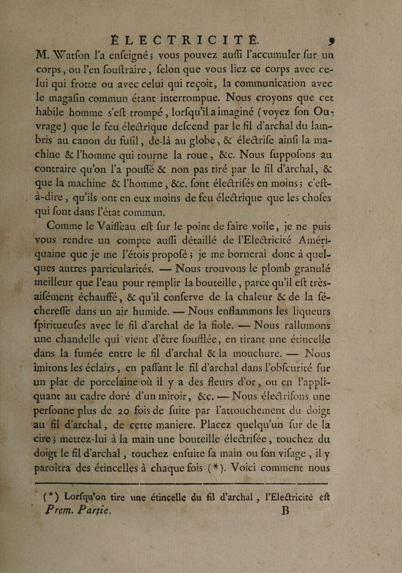 M. Watfon l’a enfeigné, vous pouvez auffi l’accumuler fur un corps, ou l’en fouflraire, félon que vous liez ce corps avec ce¬ lui qui frotte ou avec celui qui reçoit, la communication avec le magafin commun étant interrompue. Nous croyons que cet habile homme s’eft trompé , lorfqu’il a imaginé (voyez fon Out vrage ) que le feu éledrique defeend par le fil d’archal du lam¬ bris au canon du fufil, de-ià au globe, &: électrifie ainfi la ma¬ chine & l’homme qui tourne la roue , &c. Nous fiuppofions au contraire qu’on l’a pouffé & non pas tiré par le fil d’archal, & que la machine &; l’homme , &c. font éledrifés en moins 5 c’eit- a-dire , qu’ils ont en eux moins de feu éledrique que les çhofies qui font dans l’état commun. Comme le VailTeau eft fur le point de faire voile, je ne puis vous rendre un compte aufli détaillé de i’Eledricité Améri- quaine que je me l’étois propofé 5 je me bornerai donc à quel¬ ques autres particularités. — Nous trouvons le plomb granulé meilleur que l’eau pour remplir la bouteille, parce qu’il efil très- aifément échauffé, & qu’il conferve de la chaleur & de la fié- chereffe dans un air humide. — Nous enflammons les liqueurs fpiritueufes avec le fil d’archal de la fiole. — Nous rallumons une chandelle qui vient d’être foufïlée, en tirant une étincelle dans la fumée entre le fil d’archal &. la mouchure. — Nous imitons les éclairs , en paffant le fil d’archal dans l’obficurité fur un plat de porcelaine où il y a des fleurs d’or, ou en l’appli¬ quant au cadre doré d’un miroir, &ç. »—Nous éledrifions une perfonne plus de 20 fois de fuite par l’attouchement du doigt au fil d’archal, de cette maniéré. Placez quelqu’un fur de la cire j mettez-lui à la main une bouteille éledrifée , touchez du doigt le fil d’archal, touchez enfuite fa main ou fon vifage , il y paroîtra des étincelles à chaque fois (*). Voici comment nous ( * ) Lorfqu’on tire une étincelle du fil d’archal , l’Eledricité eft P rem- Partie, B