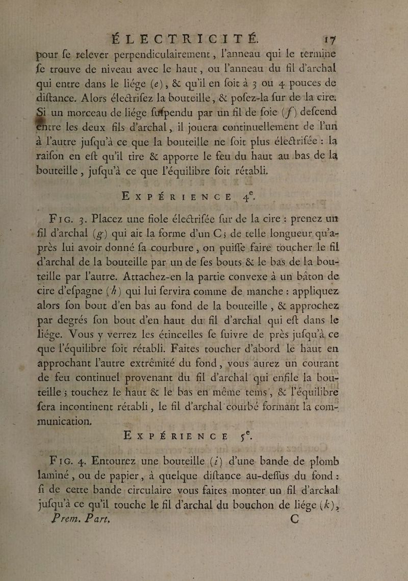 pour fe relever perpendiculairement, l’anneau qui le termine fe trouve de niveau avec le haut, ou l’anneau du fil d’archal qui entre dans le liège (e), Se qu’il en foit à 3 ou 4 pouces de diftance. Alors éleétrifez la bouteille, & pofez-la fur de la cire. «Si un morceau de liège fiffpendu par un fil de foie (/) defeend entre les deux fils d’archal, il jouera continuellement de l’un à l’autre jufqu’à ce que la bouteille ne foit plus éleétrifée : la raifon en eft qu’il tire & apporte le feu du haut au bas de la bouteille, jufqu’à ce que l’équilibre foit rétabli. Expérience 4e. Fig. 3. Placez une fiole éleétrifée fur de la cire : prenez un fil d’archal (g) qui ait la forme d’un C 5 de telle longueur qu’a- près lui avoir donné fa courbure , on puiffe faire toucher le fil d’archal de la bouteille par un de fes bouts Sc le bas de la bou¬ teille par l’autre. Attachez-en la partie convexe à un bâton de cire d’efpagne {h) qui lui fervira comme de manche : appliquez alors fon bout d’en bas au fond de la bouteille , & approchez par degrés fon bout d’en haut du fil d’archal qui eft dans le liège. Vous y verrez les étincelles fe fuivre de près jufqu’à ce que l’équilibre foit rétabli. Faites toucher d’abord le haut en approchant l’autre extrémité du fond, vous aurez un courant de feu continuel provenant du fil d’archal qui enfile la bou¬ teille j touchez le haut & le bas en même tems , .& l’équilibre fera incontinent rétabli, le fil d’arçhal courbé formant la com¬ munication. Expérience 5e. P'IG. 4. Entourez une bouteille (i) d’une bande de plomb laminé, ou de papier, à quelque diftance au-deffus du fond : fi de cette bande circulaire vous faites monter un fil d’archal jufqu’à ce qu’il touche le fil d’archal du bouchon de liège (k)> P rem. P art, C