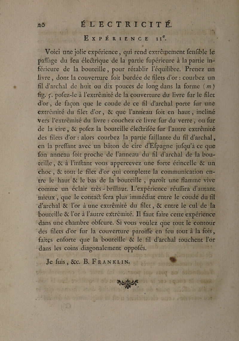 Expérience i ie. Voici une jolie expérience, qui rend extrêmement fenfible le pafiage du feu éleétrique de la partie fupérieure à la partie in¬ férieure de la bouteille, pour rétablir l’équilibre. Prenez un livre, dont la couverture foit bordée de filets d’or : courbez un fil d’archal de huit ou dix pouces de long dans la forme ( m ) fig. ç. pofez-le à l’extrémité de la couverture du livre fur le filet d’or, de façon que le coude de ce fil d’archal porte fur une extrémité du filet d’or, êc que l’anneau foit en haut, incliné Vers l’extrémité du livre : couchez ce livre fur du verre, ou fur de la cire, & pofez la bouteille éleétrifée fur l’autre extrémité des filets d’or: alors courbez la partie faillante du fi!d’archal, en la prefiant avec un bâton de cire d’Efpagne jufqu’à ce que fon anneau foit proche de l’anneau du fil d’archal de la bou¬ teille , à l’inftant vous appercevez une forte étincelle & un choc, & tout le filet d’or qui complette la communication en¬ tre le haut & le bas de la bouteille , paraît une flamme vive comme un éclair très - brillait. L’expérience réuffira d’autant mieux , que le contact fera plus immédiat entre le coude du fil d’archal & l’or à une extrémité du filet, & entre le cul de la bouteille & l’or à l’autre extrémité. Il faut faire cette expérience dans une chambre obfcure. Si vous voulez que tout le contour des filets d’or fur la couverture paroifle en feu tout à la fois, faites enforte que la bouteille & le fil d’archal touchent l’or dans les coins diagonalement oppofés. Je fuis, &c. B. Franklin.-