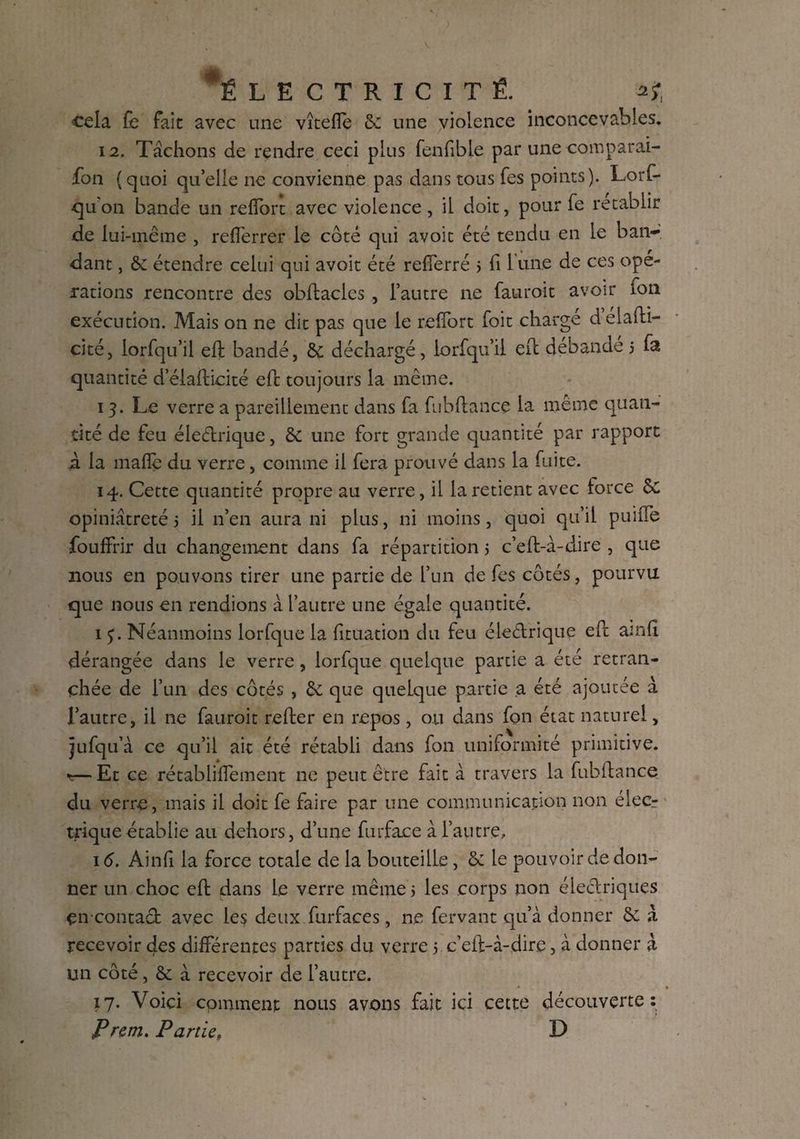 ■cela fe fait avec une vîtefîe & une violence inconcevables. 12. Tâchons de rendre ceci plus fenfible par une comparai¬ son ( quoi qu’elle ne convienne pas dans tous Tes points). Lorf- qu on bande un refîbrt avec violence , il doit, pour Te rétablir de lui-même , reflerrer le côté qui avoit été tendu en le ban¬ dant , & étendre celui qui avoit été refîerré 5 fi 1 une de ces opé¬ rations rencontre des oblfacles , l’autre ne fauroit avoir ion exécution. Mais on ne dit pas que le reffort Toit chargé d éiafti- cité, lorfqu’il ell bandé, & déchargé, lorfqu’il ell débandé 5 fa quantité d elafticité ell toujours la même. 13. Le verre a pareillement dans fa fubflance la même quan¬ tité de feu éle&xique, & une fort grande quantité par rapport à la maflè du verre, comme il fera prouvé dans la fuite. 14. Cette quantité propre au verre, il la retient avec force Sc opiniâtreté 5 il n’en aura ni plus, ni moins, quoi qu’il puiffe foufîfir du changement dans fa répartition 5 c’elt-à-dire , que nous en pouvons tirer une partie de l’un de fes côtés, pourvu que nous en rendions à l’autre une égale quantité. 1 5. Néanmoins lorfque la fituation du feu électrique ell amfi dérangée dans le verre, lorfque quelque partie a été retran¬ chée de l’un des côtés , & que quelque partie a été ajoutée à l’autre, il ne fauroit relier en repos, ou dans fon état naturel, jufqu’à ce qu’il ait été rétabli dans fon uniformité primitive. *— Et ce rétabliflement ne peut être fait à travers la fubllance du verre, mais il doit fe faire par une communication non élecr trique établie au dehors, d’une furface à l’autre, 16. Ainfî la force totale de la bouteille, de le pouvoir de don¬ ner un choc ell dans le verre même 5 les corps non électriques encontact avec les deux furfaces, ne fervant qu’à donner de à recevoir des différentes parties du verre 5 c’eft-à-dire, à donner à un côté, de à recevoir de l’autre. 17. Voici comment nous avons fait ici cette découverte : P rem. Partie, D