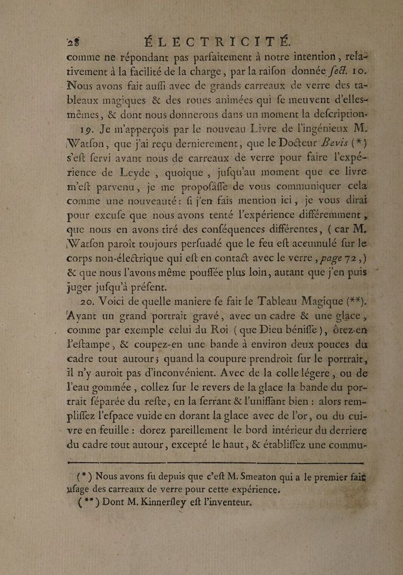 comme ne répondant pas parfaitement à notre intention, rela¬ tivement à la facilité de la charge, par la raifon donnée fecl. i o. Nous avons fait auffi avec de grands carreaux de verre des ta¬ bleaux magiques 6e des roues animées qui fe meuvent d’elles- mêmes, 6c dont nous donnerons dans un moment la defcription- ip. Je m’apperçois par le nouveau Livre de l’ingénieux M. iWatfon, que j’ai reçu dernièrement, que le Docteur Bevis (*} s'eft fervi avant nous de carreaux de verre pour faire l’expé¬ rience de Leyde , quoique , jufqu’au moment que ce livre rn’eft parvenu, je me propofâfte de vous communiquer cela comme une nouveauté: fi j'en fais mention ici, je vous dirai pour excufe que nous avons tenté l’expérience différemment , que nous en avons tiré des conféquences différentes, ( car M. iWatfon paroît toujours perfuadé que le feu elf accumulé fur le corps non-éleétrique qui eft en contaét avec le verre , page 72 ,) 6c que nous l’avons même pouffée plus loin, autant que j’en puis juger jufqu’à préfent. 20. Voici de quelle maniéré fe fait le Tableau Magique (**). 'Ayant un grand portrait gravé, avec un cadre 6e une glace, comme par exemple celui du Roi ( que Dieu béniffe ), ôtez-en l’eilampe, 6c coupez-en une bande à environ deux ponces du cadre tout autour 5 quand la coupure prendroit furie portrait, il n’y auroit pas d’inconvénient. Avec de la colle légère , ou de l’eau gommée , collez fur le revers de la glace la bande du por¬ trait féparée du relie, en la ferrant 6c l’uniflant bien : alors rem¬ plirez l’efpace vuide en dorant la glace avec de l’or, ou du cui¬ vre en feuille : dorez pareillement le bord intérieur du derrière <du cadre tout autour, excepté le haut, 6e établirez une commu- ( * ) Nous avons fu depuis que c’eft M. Smeaton qui a le premier fait yfage des carreaux de verre pour cette expérience. ( **) Dont M. Kinnerftey eft l’inventeur.