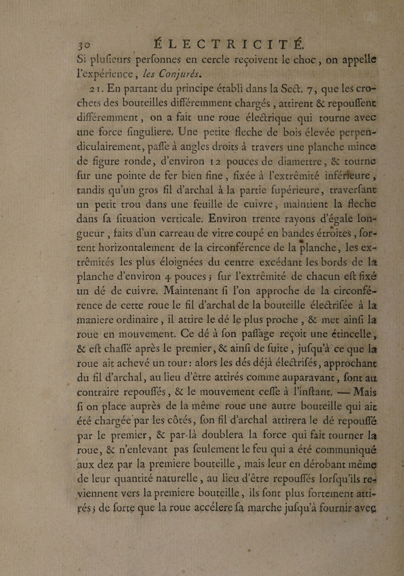 Si plufieurs perfonnes en cercle reçoivent le choc, on appelle l’expérience, les Conjurés. 21. En partant du principe établi dans la Sect. 7, que les cro¬ chets des bouteilles différemment chargés , attirent 8c repouffent différemment, on a fait une roue électrique qui tourne avec une force fmguiiere. Une petite fléché de bois élevée perpen¬ diculairement, paffe à angles droits à travers une planche mince de figure ronde, d’environ 12 pouces de diamettre, 8c tourne fur une pointe de fer bien fine, fixée à l’extrémité inférieure, tandis qu’un gros fil d’archai à la partie fupérieure, traverfànt un petit trou dans une feuille de cuivre, maintient la fléché dans fa fituation verticale. Environ trente rayons d’égale lon¬ gueur , faits d’un carreau de vitre coupé en bandes étroites, for¬ cent horizontalement de la circonférence de la planche, les ex¬ trémités les plus éloignées du centre excédant les bords de la planche d’environ 4 pouces 5 fur l’extrémité de chacun eft; fixé un dé de cuivre. Maintenant fi l’on approche de la circonfé¬ rence de cette roue le fil d’archal de la bouteille éie&rifée à la maniéré ordinaire , il attire le dé le plus proche , 8c met ainfi la roue en mouvement. Ce dé à fon paflage reçoit une étincelle, & efl: chaffé après le premier, 6c ainfi de fuite , jufqu’à ce que la roue ait achevé un tour: alors les dés déjà électrifés, approchant du. fil d’archal, au lieu d’être attirés comme auparavant, font au contraire repouffés, 8c le mouvement ceffe à l’inftant, •— Mais fi on place auprès de la même roue une autre bouteille qui ait été chargée par les côtés, fon fil d’archal attirera le dé repouffé par le premier, 8c par-là doublera la force qui fait tourner la roue, 6c n’enlevant pas feulement le feu qui a été communiqué aux dez par la premiere bouteille , mais leur en dérobant même de leur quantité naturelle , au lieu d’être repouffés lorfqu’ils re¬ viennent vers la premiere bouteille, ils font plus fortement atti¬ rés 3 de forte que la roue accéléré fa marche jufqu’à fournir aveç