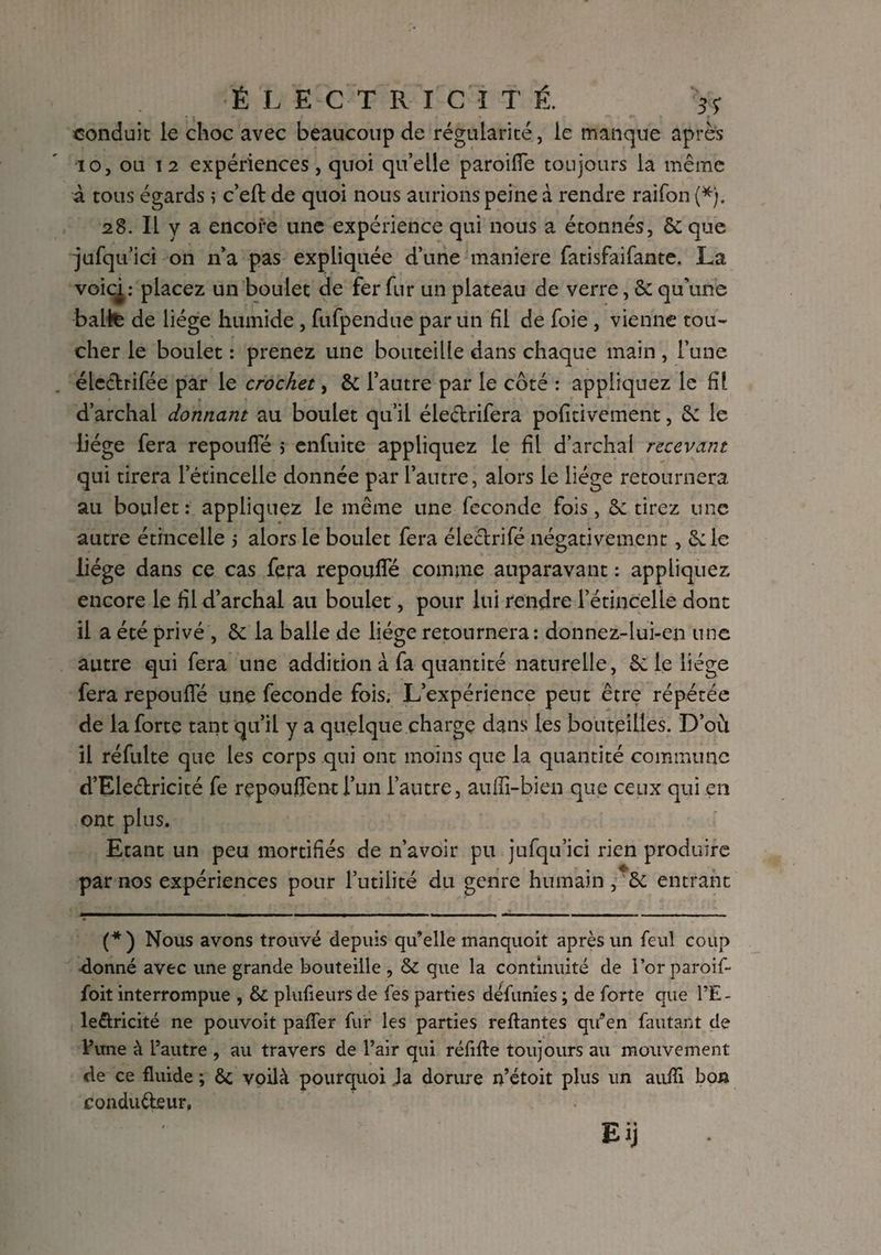 conduit le choc avec beaucoup de régularité, le manque après io, ou 12 expériences, quoi qu’elle paroiffe toujours la même à tous égards ; c’eft de quoi nous aurions peine à rendre raifon (*). 28. Il y a encore une expérience qui nous a étonnés, & que jufqu’ici on n’a pas expliquée d’une maniéré fatisfaifante. La voici : placez un boulet de fer fur un plateau de verre, Sc qu’une balte de liège humide, fufpendue par un fil de foie , vienne tou¬ cher le boulet : prenez une bouteille dans chaque main , l’une éle&rifée par le crochet, & l’autre par le côté : appliquez le fil d’archal donnant au boulet qu’il électrifera pofitivement, Sc le Üége fera repouffé 5 enfuite appliquez le fil d’archal recevant qui tirera l’étincelle donnée par l’autre, alors le liège retournera au boulet: appliquez le même une fécondé fois, Se tirez une autre étincelle 5 alors le boulet fera électrifé négativement , Se le liège dans ce cas fera repouffé comme auparavant : appliquez encore le fil d’archal au boulet, pour lui rendre l’étincelle dont il a été privé , Se la balle de liège retournera: donnez-lui-en une autre qui fera une addition à fa quantité naturelle, Se le liège fera repouffé une fécondé fois. L’expérience peut être répétée de la forte tant qu’il y a quelque charge dans les bouteilles. D’oit il réfulte que les corps qui ont moins que la quantité commune d’Ele&ricité fe rçpouffentl’un l’autre, aufii-bien que ceux qui en ont plus. Etant un peu mortifiés de n’avoir pu jufqu’ici rien produire par nos expériences pour l’utilité du genre humain , Se entrant (*) Nous avons trouvé depuis qu’elle manquoit après un feul coup donné avec une grande bouteille , & que la continuité de l’or paroif- foit interrompue , & plufieurs de fes parties défunies ; de forte que l’E- le&ricité ne pouvoit paffer fur les parties reliantes qifen fautant de l’une à l’autre , au travers de l’air qui réfifte toujours au mouvement de ce fluide ; Sc voilà pourquoi Ja dorure n’étoit plus un aufïi bon conducteur. Eij