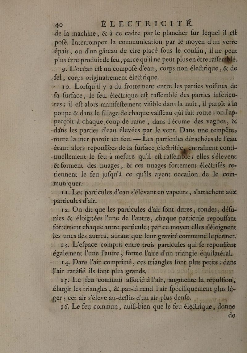 de la machine, & à ce cadre par le plancher fur lequel il efl: pofé. Interrompez la communication par le moyen d’un verre épais, ou d’un gâteau de cire placé fous le couffin, il ne peut plus être produit de feu, parce qu’il ne peut plus en être raffemblé. p. L’océan efl: un compofé d’eau, corps non éledrique, & de < fei, corps originairement éledrique. V- io. Lorfqu’il y a du frottement entre les parties voifines de fa furface, le feu. éledrique efl: raffemblé des parties inférieu¬ res j il efl: alors manifeftement vifible dans la nuit, il paroît à la poupe & dans le Tillage de chaque vaiffieau qui fait route j on l’ap- perçoit à chaque.coup de rame , dans l’écume des vagues, ôC dans les parties d’eau élevées par lèvent. Dans une tempête* -toute la mer paroît en feu. — Les particules détachées de l’eau éledrifée* entraînent conti- * nuellement le feu à mefure qu’il eft raffemBlé 3 elles s’élèvent êc forment des nuages, & ce s nuages fortement éledrifés re¬ tiennent le feu jufqu’à ce qu’ils ayent occafion de le com¬ muniquer; 11. Les particules d’eau s’élevant en vapeurs, s’attachent aux particules d’air. 12. On dit que les particules d’air font dures, rondes, défu- nies & éloignées l’une de l’autre, chaque particule repouffant fortement chaque autre particule 3 par ce moyen elles s’éloignent les unes des autres, autant que leur gravité commune lepermet. 13. L’efpace compris entre trois particules qui fe repouffent également l’une l’autre, forme l’aire d’un triangle équilatéral. 14. Dans l’air comprimé, ces triangles font plus petits3 dans l’air raréfié ils font plus grands. iy. Le feu commun affociéàl’air, augmente la répulflonV élargit les triangles , & par-là rend l’air fpécffiquement plus lé¬ ger 3 cet air s’élève au-deffus d’un air plus denfe. 16, Le feti commun, auffi-bien que le feu éledrique, donne étant alors repouffées de la furface. de