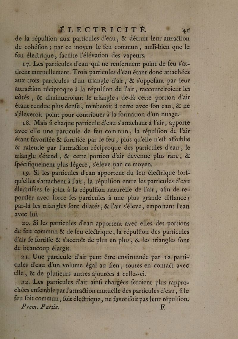 de la répulfion aux particules d’eau, & détruic leur attraction de cohéfion j par ce moyen le feu commun, auffi-bien que le feu électrique, facilite 1 élévation des vapeurs. 17. Les particules d’eau qui ne renferment point de feu s’at¬ tirent mutuellement. Trois particules d’eau étant donc attachées aux trois particules d’un triangle d’air, & s’oppofant par leur attraction réciproque à la répulfion de l’air, raccourciraient les côtés , & diminueroient le triangle 5 de-là cette portion d’air étant rendue plus denfe , tomberoit à terre avec fon eau, & ne s’élèverait point pour contribuer à la formation d’un nuage. 18. Mais fl chaque particule d’eau s’attachant à l’air, apporte avec elle une particule de feu commun, la répulfion de l’air étant favorifée & fortifiée par le feu , plus qu’elle n’eft affoiblie àc ralentie par l’attraélion réciproque des particules d’eau, le triangle s’étend , & cette portion d’air devenue plus rare, &; fpécifiquement plus légère, s’élève par ce moyen. 1,9. Si les particules d’eau apportent du feu éieétrique lorf- qu’elles s’attachent à l’air, la répulfion entre les particules d’eau éleètrifées fe joint à la répulfion naturelle de l’air, afin de re- poufier avec force fes particules à une plus grande diftance > par-là les triangles font dilatés, & l’air seleve, emportant l’eau avec lui. 20. Si les particules d’eau apportent avec elles des portions de feu commun & de feu électrique, la répulfion des particules d’air fe fortifie & s’accroît de plus en plus, & les triangles font de beaucoup élargis. 21. Une particule d’air peut être environnée par 12 parti¬ cules d’eau d’un volume égal au fien, toutes en contact avec elle, & de plufieurs autres ajoutées à celles-ci. 22. Les particules d’air ainfi chargées feraient plus rappro¬ chées enfembleparl’attraétion mutuelle des particules d’eau, fi le feu foit commun, foit éle&rique, ne favorifoit pas leur répulfion. P rem. Partie. F.