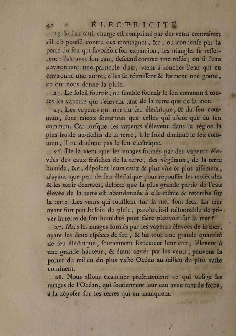 23. Si l’air ainf chargé eft comprimé par des vents contraires* s'il eft poufle contre des montagnes, &c, ou condenfé par la perte du feu qui favorifoit fon expanfion, les triangles fe reffer- rent : l’air avec fon eau, defcend comme une rofée 5 ou Ci l’eau environnant une particule d’air, vient à toucher l’eau qui en environne une autre, elles fe réuniffent & forment une goûte> ce qui nous donne la pluie. .24. Le foleil fournit, ou femble fournir le feu commun à tou¬ tes les vapeurs qui s’élèvent tant de la terre que de la mer. 2Les vapeurs qui ont du feu électrique, & du feu com¬ mun , font mieux foutenues que celles qui n’ont que du feu commun. Car lorfque les vapeurs s’élèvent dans la région la plus froide au-deffus de la terre , fi le froid diminue le feu com¬ mun , il ne diminue pas le feu éle&rique. 2 6. De la vient que les nuages formés par des vapeurs éle¬ vées des eaux fraîches de la terre, des végétaux, de la terre humide, &c, dépofent leurs eaux & plus vîte & plus aifément, n’ayant que peu de feu éleftrique pour repouffer les molécules & les tenir écartées, deforte que la plus grande partie de l’eau élevée de la terre eft abandonnée à elle-même & retombe fur la terre. Les vents qui foufflent fur la mer font fees. La mer ayant fort peu befoin de pluie , paroîtroit-il raifonnable de pri¬ ver la terre de fon humidité pour faire pleuvoir fur la mer ? 27. Mais les nuages formés par les vapeurs élevées de la mer, ayant les deux efpèces de feu , & fur-tout une grande quantité de feu éleélrique, foutiennent fortement leur eau, l’élevent à une grande hauteur, & étant agités par les vents, peuvent la porter du milieu du plus vafte Océan au milieu du plus vafte continent. 28. Nous allons examiner préfentement ce qui oblige les nuages de l’Océan, qui foutiennent leur eau avec tant de force, à la dépofer fur les terres qui en manquent.