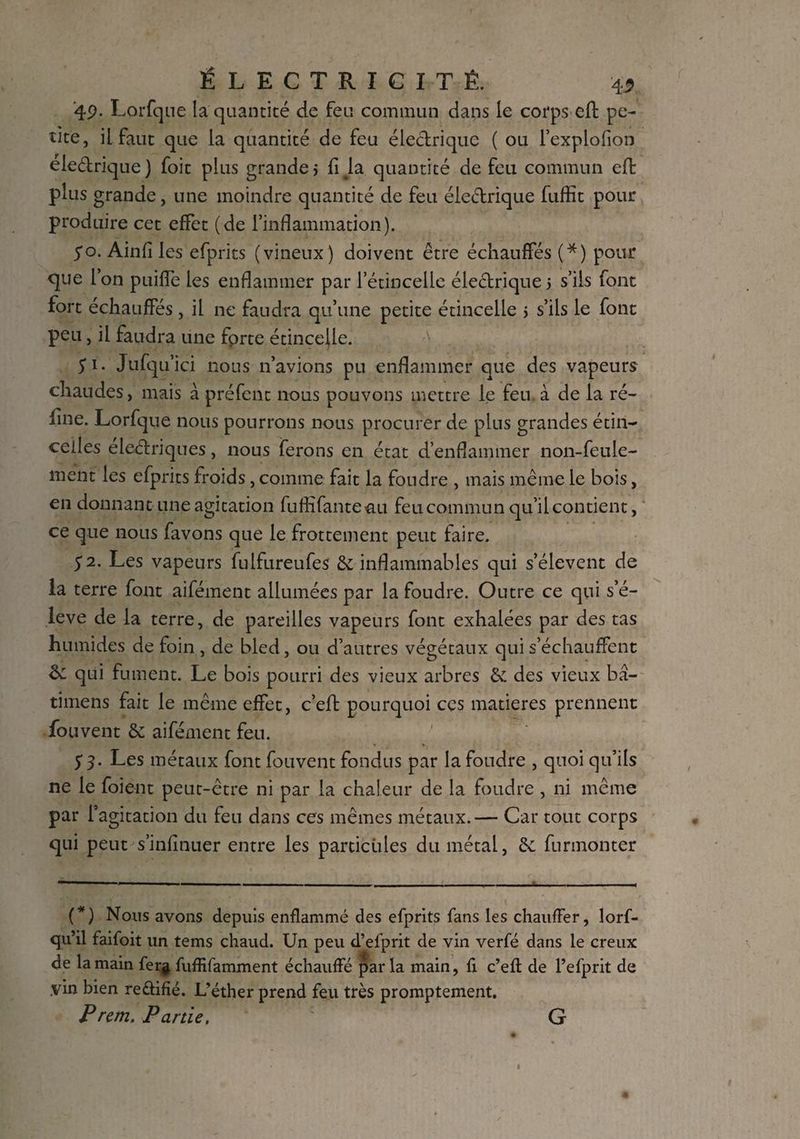 49. Lorfque la quantité de feu commun dans le corps eft pe¬ tite, il faut que la quantité de feu électrique ( ou l’explofion eleétrique) foit plus grande j fija quantité de feu commun eft plus grande, une moindre quantité de feu éle&rique fuffit pour produire cet effet (de l’inflammation). 50. Ainfi les efprits (vineux ) doivent être échauffés (*) pour que l’on puiffe les enflammer par l’étincelle électrique 5 s’ils font fort échauffés, il ne faudra qu’une petite étincelle > s’ils le font peu, il faudra une fprte étincelle. S i- Jufqu’ici nous n’avions pu enflammer que des vapeurs chaudes, mais à préfent nous pouvons mettre le feu à de la ré¬ fine. Lorfque nous pourrons nous procurer de plus grandes étin¬ celles eleétriques, nous ferons en état d’enflammer non-feule¬ ment les efprits froids, comme fait la foudre , mais même le bois, en donnant une agitation fuffifanteau feu commun qu’il contient, ce que nous favons que le frottement peut faire. $2. Les vapeurs fulfureufes de inflammables qui s’élèvent de la terre font aifément allumées par la foudre. Outre ce qui s’é¬ lève de la terre, de pareilles vapeurs font exhalées par des tas humides de foin , de bled, ou d’autres végétaux qui s’échauffent & qui fument. Le bois pourri des vieux arbres de des vieux bâ- timens fait le même effet, c’eft pourquoi ces matières prennent fou vent de aifément feu. '» i* r T %. S 3‘ Les métaux font fouvent fondus par la foudre , quoi qu’ils ne le foient peut-être ni par la chaleur de la foudre , ni même par l’agitation du feu dans ces mêmes métaux.— Car tout corps qui peut s’infinuer entre les particules du métal, & furmonter (*) Nous avons depuis enflammé des efprits fans les chauffer, lorf- qu’il faifoit un tems chaud. Un peu d’efprit de vin verfé dans le creux de la main fer^ fuffifamment échauffé parla main, fi c’efl de fefprit de .vin bien re&ifié. L’éther prend feu très promptement. P rem. Partie. G