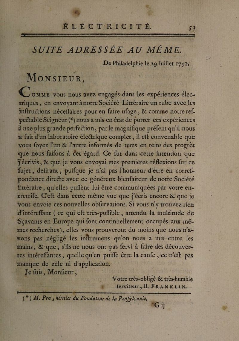 SUITE ADRESSÉE AU MÊME. De Philadelphie le 29 Juillet 1750* Monsieur, c oMME vous nous avez engagés dans les expériences élec¬ triques, en envoyant à notre Société Littéraire un tube avec les înftrudions néceffaires pour en faire ufage, & comme notre ref- pe&able Seigneur (*) nous a mis en état de porter ces expériences à une plus grande perfe&ion, parle magnifique préfent qu’il nous a fait d’un laboratoire éle&rique complet, il eft convenable que vous foyez l’un & l’autre informés de tems en tems des progrès cjue nous faifons à cet égard. Ce fut dans cette intention que j’écrivis, & que je vous envoyai mes premieres réflexions fur ce fujet, defirant, puifque je n’ai pas l’honneur d’être en corref- pondance directe avec ce généreux bienfaiteur de notre Société littéraire, quelles puflent lui être communiquées par votre en- tremife. C’efl: dans cette même vue que j’écris encore & que je vous envoie ces nouvelles obfervations. Si vous n’y trouvez rien d’intérefîant ( ce qui efl: très-poflible, attendu la multitude de Sçavants en Europe qui font continuellement occupés aux mê¬ mes recherches), elles vous prouveront du moins que nous n’a¬ vons pas négligé les inîlrumens qu’on nous a mis entre les mains, & que, s’ils ne nous ont pas fervi à faire des découver¬ tes intérefîantes, quelle qu’en puifîe être la caufe , ce n efl: pas manque de zèle ni d’application. Je fuis, Monfieur, Votre très-obligé & très-humble ferviteur, B. Franklin. ■* - -. .__ __ - (*) M. Pen y héritier du Fondateur de la Penfylvanie.