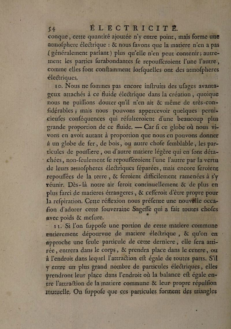 conque, cette quantité ajoutée n’y entre point, mais forme une atmofphere électrique : & nous favons que la matière n’en a pas (généralement parlant) plus quelle n’en peut contenir5 autre¬ ment les parties fiirabondantes fe repoufleroient l’une l’antre, comme elles font containment Jorfquelles ont des atmofpheres électriques. 10. Nous ne femmes pas encore inftruits des ufages avanta¬ geux attachés à ce fluide électrique dans la création , quoique nous ne pui(lions douter qu’il n’en ait & même de très-con- fidérables > mais nous pouvons appercevoir quelques perni- cieufes conféquenees qui réfulteroient d’une beaucoup plus grande proportion de ce fluide. — Car fi ce globe où nous vi¬ vons en avoir autant à proportion que nous en pouvons donner à un globe de fer, de bois, ou autre chofe femblabje, les par¬ ticules de pouflicre , ou d’autre matière légère qui en font déta- * chées, non-feulement fe repoufleroient l’une l’autre par la vertu de leurs atmofpheres électriques féparées, mais encore feroient repouflees de la terre , &; feroient difficilement ramenées à s’y ïéunir. Dès-là notre air feroit continuellement & de plus en plus farci de matières étrangères, & cefleroit d’être propre pour la refpiration. Cette réflexion nous préfente une nouvelle occa- fion d’adorer cette fouveraiiie Sagefle qui a fait toutes choies avec poids êc mefure. 11. Si l’on fuppofe une portion de cette matière commune entièrement dépourvue de matière éleCtrique , & qu’on en approche une feule particule de cette derniere, elle fera atti¬ rée , entrera dans le corps, & prendra place dans le centre, ou à l’endroit dans lequel l’attraClion eft égale de toutes parts. S’il y entre un plus grand nombre de particules électriques, elles prendront leur place dans l’endroit où la balance efl: égale en¬ tre l’attraCUon de la matière commune & leur propre répulfion mutuelle. On fuppofe que ces particules forment des triangles