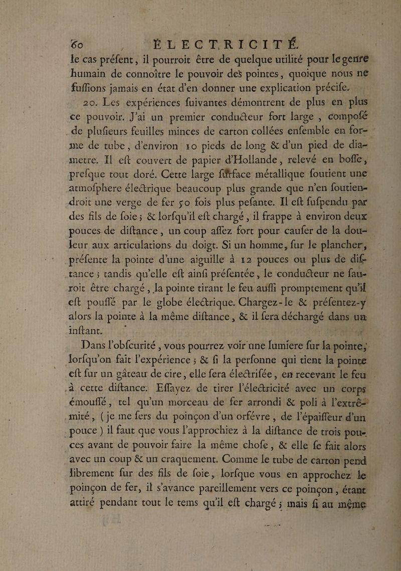 le cas préfent, il pourroit être de quelque utilité pour le genre humain de connoître le pouvoir de$ pointes, quoique nous ne fufïîons jamais en état d’en donner une explication précife, 20. Les expériences fuivantes démontrent de plus en plus ce pouvoir, j’ai un premier conducteur fort large , compofé de plufieurs feuilles minces de carton collées enfemble en for¬ me de tube, d’environ 10 pieds de long & d’un pied de dia<- metre. Il eft couvert de papier d’Hollande, relevé en boffe, prefque tout doré. Cette large fiîrface métallique foutient une atmofphere électrique beaucoup plus grande que n’en foutien- droit une verge de fer yo fois plus pefante. Il eft fufpendu paa: des fils de foie 5 & lorfqu’il eft chargé , il frappe à environ deux pouces de diftance, un coup alfez fort pour caufer de la dou¬ leur aux articulations du doigt. Si un homme* fur le plancher, préfente la pointe d’une aiguille à 12 pouces ou plus de dis¬ tance j tandis qu’elle eft ainfi préfentée * le conducteur ne fau- roit être chargé , .la pointe tirant le feu aufîi promptement qu’il eft pouffé par le globe électrique. Chargez-le & préfentez-y alors la pointe à la même diftance, & il fera déchargé dans ua i nftant. Dans l’obfcurité , vous pourrez voir une lumière fur la pointe,' lorfqu’on fait l’expérience 5 & fi la perfonne qui tient la pointe eft fur un gâteau de cire, elle fera éiectrifée, en recevant le feu à cette diftance. Effayez de tirer l’électricité avec un corps émouffé, tel qu’un morceau de fer arrondi & poli à l’extré¬ mité , ( je me fers du poinçon d’un orfèvre , de l’épaiffeur d’un pouce ) il faut que vous l’approchiez à la diftance de trois pou¬ ces avant de pouvoir faire la même chofe, & elle fe fait alors avec un coup & un craquement. Comme le tube de carton pend librement fur des fils de foie , lorfque vous en approchez le poinçon de fer, il s’avance pareillement vers ce poinçon, étant attiré pendant tout le tems qu’il eft chargé 5 mais fi au même