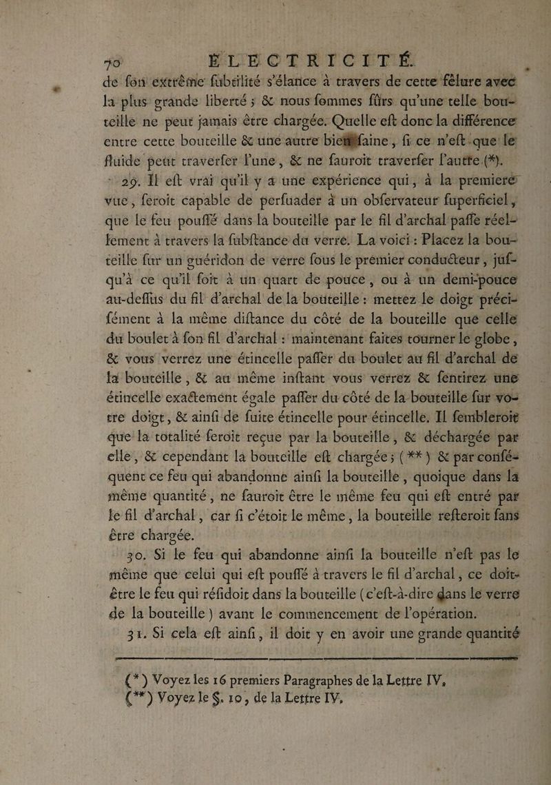 de fou extrême flibtiiité s’élance à travers de cette fêlure avec la plus grande liberté 5 & nous fommes fûrs qu’une telle bou¬ teille ne peut jamais être chargée. Quelle eft donc la différence entre cette bouteille & une autre bien faine, fi ce n’eft que le fluide peut traverfer l’une, de ne fauroit traverfer l’autre (*). 29. Il eft vrai qu’il y a une expérience qui, à la premiere vue, feroit capable de perfuader à un obfervateur fuperficiel, que le feu pouffé dans la bouteille par le fil d’archal paffe réel¬ lement à travers la fubftance du verre. La voici : Placez la bou¬ teille fur un guéridon de verre fous le premier conducteur, juf- qu’à ce qu’il foit à un quart de pouce , ou à un demi-pouce au-deffus du fil d’archal de la bouteille : mettez le doigt préci- fément à la même diftance du côté de la bouteille que celle du boulet à fon fil d’archal : maintenant faites tourner le globe, & vous verrez une étincelle paffer du boulet au fil d’archal de la bouteille, de au même inftant vous verrez de fentirez une étincelle exactement égale paffer du côté de la bouteille fur vo¬ tre doigt, de ainfi de fuite étincelle pour étincelle. Il fembleroit que la totalité feroit reçue par la bouteille, de déchargée par elle , de cependant la bouteille eft chargée > ( ** ) de par confé- quent ce feu qui abandonne ainfi la bouteille , quoique dans la même quantité, ne fauroit être le même feu qui eft entré par le fil d’archal, car fi c’étoit le même , la bouteille refleroit fans être chargée. 30. Si le feu qui abandonne ainfi la bouteille n’eft pas le même que celui qui eft pouffé à travers le fil d’archal, ce doit- être le feu qui réfidoit dans la bouteille (c’eft-à-dire dans le verre de la bouteille ) avant le commencement de l’opération. 31. Si cela eft ainfi, il doit y en avoir une grande quantité (* ) Voyez les 16 premiers Paragraphes de la Lettre IV» (** ) Voyez le 10 , de la Lettre IV,