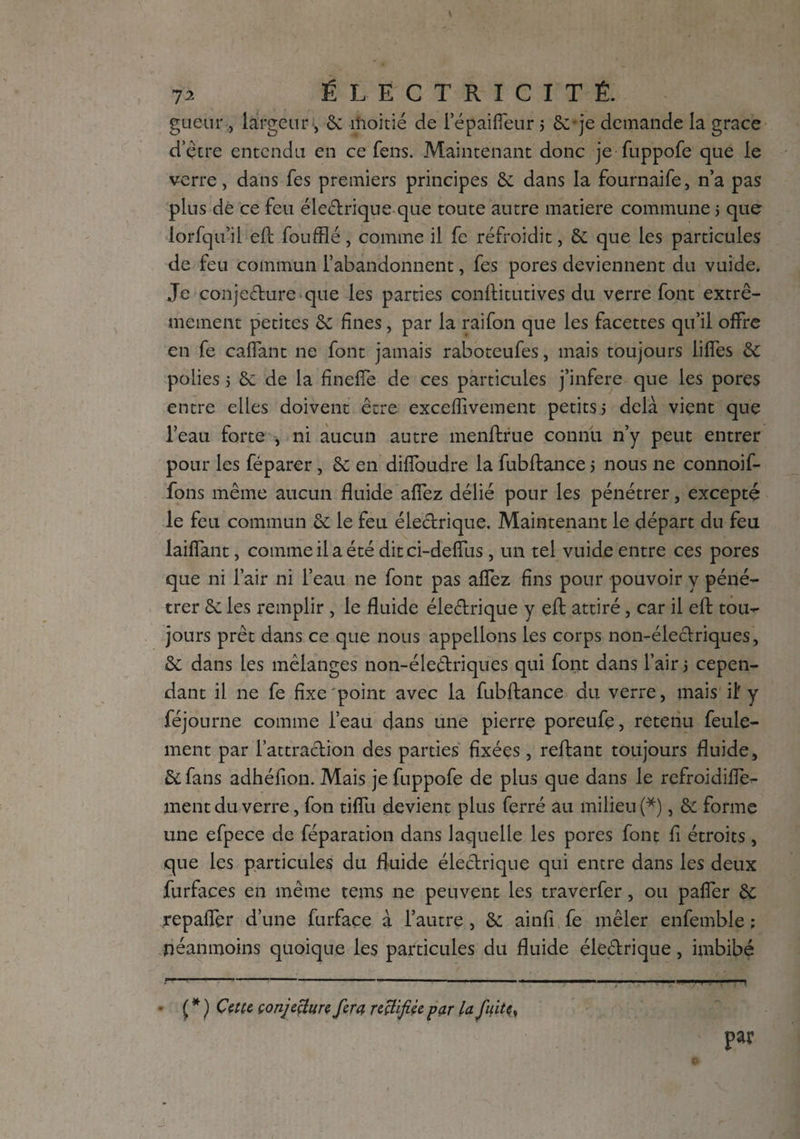 gueiir , largeur, 6c moitié de l’épaiffeur 3 Se-je demande la grace d’etre entendu en ce fens. Maintenant donc je fuppofe que le verre, dans fes premiers principes Se dans la fournaife, n’a pas plus de ce feu éleétrique que toute autre matière commune 3 que lorfqu’il efl foufflé, comme il fe réfroidit, Sc que les particules de feu commun l’abandonnent, fes pores deviennent du vuide. Je conjecture que les parties conftitutives du verre font extrê¬ mement petites Sc fines, par la raifon que les facettes qu’il offre en fe caflant ne font jamais raboteufes, mais toujours liffes Sc polies 3 Sc de la fineffe de ces particules j’infere que les pores entre elles doivent être exceffivement petits 5 delà vient que l’eau forte , ni aucun autre menftrue connu n’y peut entrer pour les féparer, Sc en diffoudre la fubftance 3 nous ne connoif- fons même aucun fluide afiez délié pour les pénétrer, excepté le feu commun Sc le feu électrique. Maintenant le départ du feu laiffant, comme il a été dit ci-deffus , un tel vuide entre ces pores que ni l’air ni l’eau ne font pas aflez fins pour pouvoir y péné¬ trer Sc les remplir , le fluide éleétrique y eft attiré, car il eft tou¬ jours prêt dans ce que nous appelions les corps non-électriques, Sc dans les mélanges non-éleétriques qui font dans l’air 3 cepen¬ dant il ne fe fixe'point avec la fubftance du verre, mais iif y féjourne comme l’eau dans une pierre poreufe, retenu feule¬ ment par l’attraction des parties fixées, reftant toujours fluide, Scfans adhéfion. Mais je fuppofe de plus que dans le refroidifîe- ment du verre, fon tiffu devient plus ferré au milieu (*), Sc forme une efpece de réparation dans laquelle les pores font fi étroits, que les particules du fluide électrique qui entre dans les deux furfaces en même tems ne peuvent les traverfer, ou paffer Sc repaffer d’une furface à l’autre , Sc ainfi fe mêler enfemble ; néanmoins quoique les particules du fluide éleétrique, imbibé ( * ) Cette conjecture fera rectifiée par la fuite, par