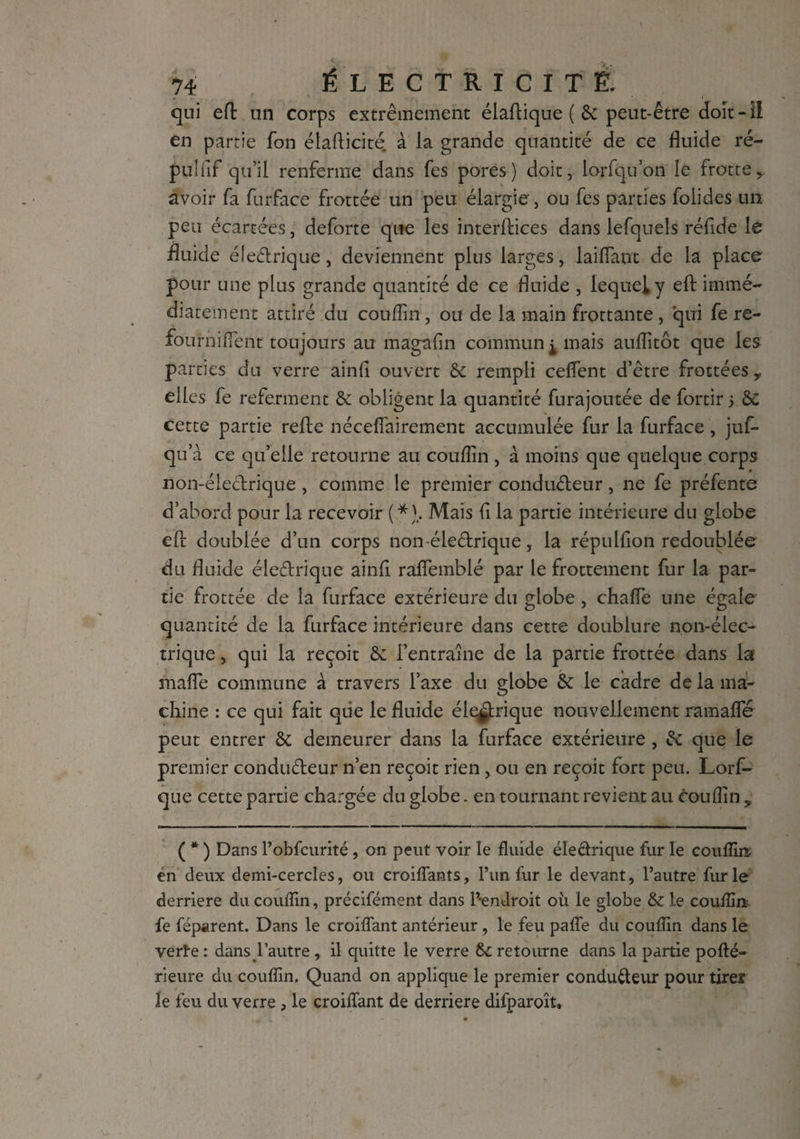 C . ' 74 ÉLECTRICITÉ. qui eft un corps extrêmement élaftique ( & peut-être doit - il en partie fon élaflicité à la grande quantité de ce fluide ré- pu!fiF qu’il renferme dans fes pores) doit, lorfqu’on le frotte,, avoir fa furface frottée un peu élargie, ou fes parties foiides un peu écartées, deforce que les interfaces dans lefquels réfide le fuicle électrique, deviennent plus larges, laiiïant de la place pour une plus grande quantité de ce fluide , lequel y effc immé¬ diatement attiré du coufîin, ou de la main frottante , qui fe re- fournifient toujours au magafin commun ^ mais aufîîtôt que les parties du verre ainfi ouvert & rempli ceffent d’être frottées y elles fe referment & obligent la quantité furajoutée de fortir 5 ôC cette partie refte néceffairement accumulée fur la furface , juf- qu’à ce qu’elle retourne au couffin , à moins que quelque corps non-électrique , comme le premier conducteur, ne fe préfente d’abord pour la recevoir (*).. Mais fi la partie intérieure du globe eft doublée d’un corps non-électrique, la répulfion redoublée du fluide électrique ainfi raffemblé par le frottement fur la par¬ tie frottée de la furface extérieure du globe, chaffe une égale quantité de la furface intérieure dans cette doublure non-élec¬ trique , qui la reçoit & i’entraine de la partie frottée dans la mafle commune à travers l’axe du globe & le cadre de la ma¬ chine : ce qui fait qtie le fluide éle^rique nouvellement ramafle peut entrer ôc demeurer dans la furface extérieure , & que le premier conducteur n’en reçoit rien, ou en reçoit fort peu. Lorf- que cette partie chargée du globe. en tournant revient au couffin 9 ( * ) Dans Pobfcurité, on peut voir le fluide électrique fur le couffin en deux demi-cercles, ou eroiflants, l’un fur le devant, l’autre furie derrière du couffin, précifément dans l’-endroit où le globe & le couffin fe féparent. Dans le croiflant antérieur , le feu pafle du couffin dans le verte : dans l’autre , il quitte le verre 6c retourne dans la partie pofté- rieure du couffin. Quand on applique le premier conducteur pour tirer ïe feu du verre , le croiflant de derrière difparoît.