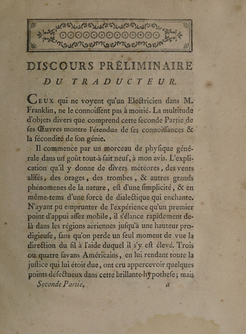 DISCOURS PRÉLIMINAIRE DU TRADUCTEUR. Ceux qui ne voyent qu’un Eleâricien dans M.' Franklin, ne le connoiflent pas à moitié. La multitude d’objets divers que comprend cette fécondé Partie de fes Œuvres montre l’étendue de fes connoiffances & la fécondité de fon génie. Il commence par un morceau de phyfique géné¬ rale dans un goût tout-à-fait;neuf, à mon avis. L’expli¬ cation qu’il y donne de divers météores, des vents alifés, des orages, des trombes, & autres grands phénomènes de la nature, eft d’une fimplicité, & en même-tems dune force de dialeâique qui enchante. N’ayant pu emprunter de l’expérience qu’un premier point d’appui afiez mobile, il s’élance rapidement de¬ là dans les régions aeriennes jufqu’à une hauteur pro- digieufe, fans qu’on perde un feul moment de vue la dire&ion du fil à l’aide duquel il s’y eft élevé. Trois ou quatre favans Américains, en lui rendant toute la juftice qui lui étoit due, ont cru appercevoir quelques points défeétueux dans cette brillante hypothefe \ mais Seconde Parde? a