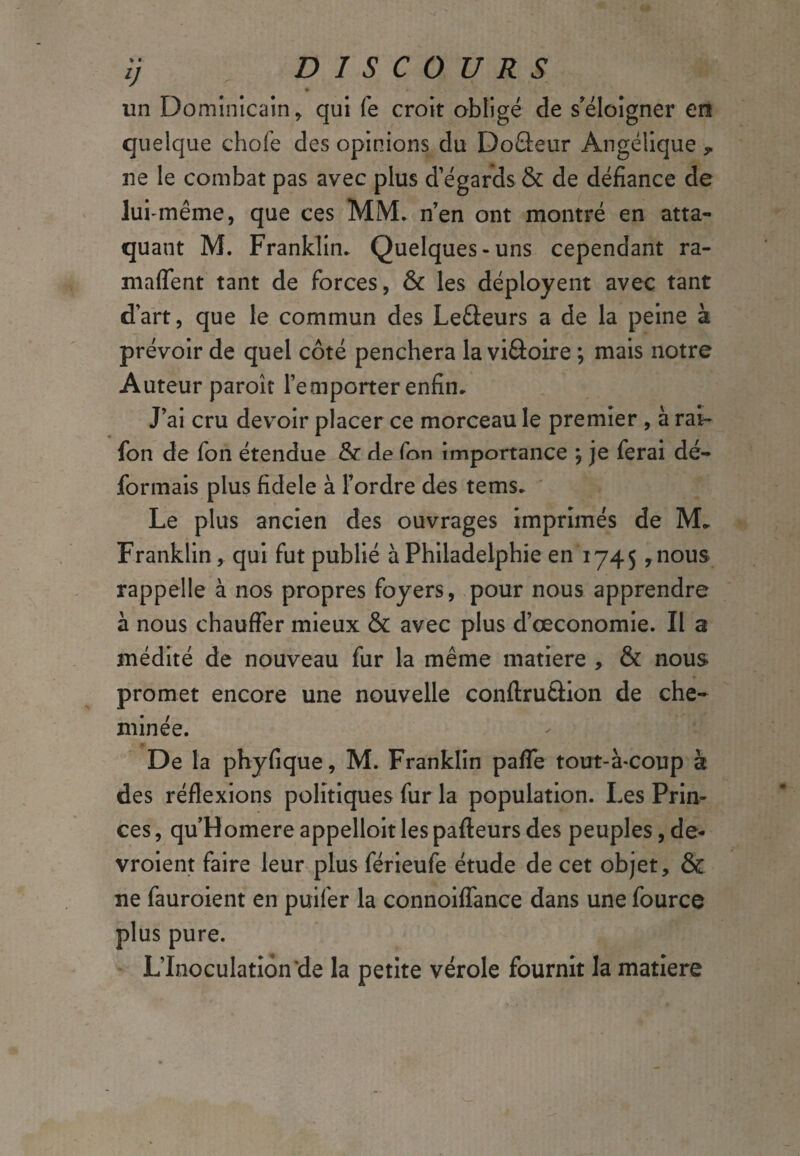 ïj DISCOURS • * » . . un Dominicain, qui fe croit obligé de s'éloigner en quelque choie des opinions du Do&eur Angélique , ne le combat pas avec plus d’égards & de défiance de lui-même, que ces MM. n’en ont montré en atta¬ quant M. Franklin* Quelques-uns cependant ra- maflent tant de forces, & les déployent avec tant d’art, que le commun des Le&eurs a de la peine à prévoir de quel côté penchera la viâoire ; mais notre Auteur paroît l’emporter enfin* J’ai cru devoir placer ce morceau le premier , à rat¬ ion de fon étendue & de fon importance ; je ferai dé¬ formais plus fidele à l’ordre des tems* Le plus ancien des ouvrages imprimés de M» Franklin , qui fut publié à Philadelphie en 1745 ,nous> rappelle à nos propres foyers, pour nous apprendre à nous chauffer mieux & avec plus d’ceconomie. Il a médité de nouveau fur la même matière , & nous> promet encore une nouvelle conftruâion de che¬ minée. De la phyfique, M. Franklin pafle tout-à-coup à des réflexions politiques fur la population. Les Prin¬ ces , qu’Homere appelloit les pafteurs des peuples, de- vroient faire leur plus férieufe étude de cet objet, & ne fauroient en puifer la connoiflance dans une fource plus pure. L’Inoculation *de la petite vérole fournit la matière