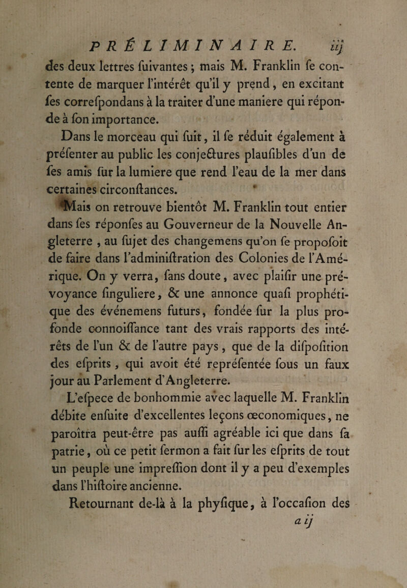 des deux lettres fuivantes ; mais M. Franklin fe con¬ tente de marquer l’intérêt qu’il y prend, en excitant fes correfpondans à la traiter d une maniéré qui répon¬ de à fon importance. Dans le morceau qui fuit, il fe réduit également à préfenter au public les conjeûures plaufibles d un de fes amis fur la lumière que rend l’eau de la mer dans certaines circonftances. %Iais on retrouve bientôt M. Franklin tout entier dans fes réponfes au Gouverneur de la Nouvelle An¬ gleterre , au fujet des changemens quon fe propofoit de faire dans fadminiftration des Colonies de l’Amé¬ rique. On y verra, fans doute, avec plaifir une pré¬ voyance finguliere, & une annonce quafi prophéti¬ que des événemens futurs, fondée fur la plus pro¬ fonde oonnoilfance tant des vrais rapports des inté¬ rêts de l’un & de l’autre pays, que de la difpofition des efprits, qui avoit été repréfentée fous un faux jour au Parlement d’Angleterre. L’efpece de bonhommie avec laquelle M. Franklin débite enfuite d’excellentes leçons œconomiques, ne paroîtra peut-être pas aufli agréable ici que dans fa patrie, où ce petit lermon a fait fur les efprits de tout un peuple une impreflîon dont il y a peu d’exemples dans l’hiftoire ancienne. Retournant de-là à la phyfique, à l’occafion des a Lj