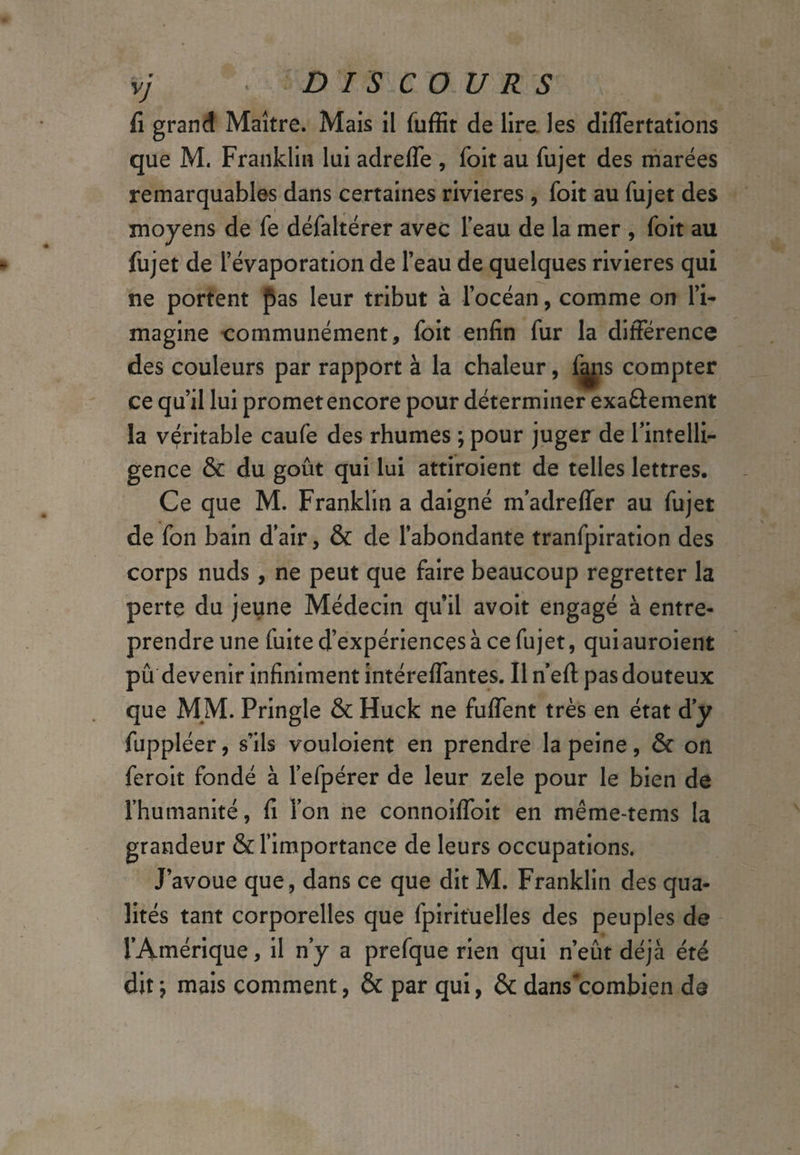 fi grand Maître. Mais il fuffit de lire les diflertations que M. Franklin lui adrefle , foit au fujet des marées remarquables dans certaines rivieres , foit au fujet des moyens de fe défaltérer avec l’eau de la mer , foit au fujet de l’évaporation de l’eau de quelques rivieres qui ne portent pas leur tribut à l’océan, comme on l’i¬ magine communément, foit enfin fur la différence des couleurs par rapport à la chaleur, fjms compter ce qu’il lui promet encore pour déterminer exaâement la véritable caufe des rhumes ; pour juger de l’intelli¬ gence & du goût qui lui attiroient de telles lettres. Ce que M. Franklin a daigné m’adreffer au fujet de fon bain d'air, & de l’abondante tranfpiration des corps nuds, ne peut que faire beaucoup regretter la perte du jeune Médecin qu’il avoit engagé à entre¬ prendre une fuite d’expériences à ce fujet, qui auroient pu devenir infiniment intéreffantes. Il n’efl: pas douteux que MM. Pringle & Huck ne fuffent très en état d’y fuppléer, s’ils vouloient en prendre la peine, & on feroit fondé à l’efpérer de leur zele pour le bien de l’humanité, fi l’on ne connoiffoit en même-tems la grandeur & l’importance de leurs occupations. J’avoue que, dans ce que dit M. Franklin des qua¬ lités tant corporelles que fpirituelles des peuples de l’Amérique, il n’y a prefque rien qui n’eût déjà été dit \ mais comment, & par qui, & dans'combien de