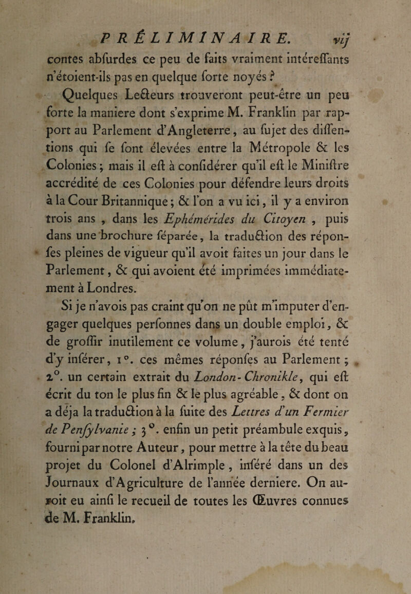 contes abfurdes ce peu de faits vraiment intéreffants n’étoient-ils pas en quelque forte noyés ? Quelq ues Le&eurs trouveront peut-être un peu forte la maniéré dont s’exprime M. Franklin par rap¬ port au Parlement d’Angleterre, au fujet des difien- tions qui fe font élevées entre la Métropole & les Colonies ; mais il eft à confidérer qu’il eft le Miniftre accrédité de ces Colonies pour défendre leurs droits à la Cour Britannique ; & l’on a vu ici, il y a environ trois ans , dans les Ephémérides du Citoyen , puis dans une brochure féparée, la traduâion des répon- fes pleines de vigueur qu’il avoit faites un jour dans le Parlement, & qui avoient été imprimées immédiate¬ ment à Londres. Si je navois pas craint qu’on ne pût m’imputer d’en¬ gager quelques perfonnes dans un double emploi , & de groffir inutilement ce volume, j’aurois été tenté d’y inférer, i°. ces mêmes réponfes au Parlement; 1°. un certain extrait du London- Chronikle, qui eft écrit du ton le plus fin & le plus agréable , & dont on a déjà la tradu&ion à la fuite des Lettres d'un Fermier de Penfylvanie ; 3 °, enfin un petit préambule exquis ÿ fourni par notre Auteur, pour mettre à la tête du beau projet du Colonel d’Alrimple , inféré dans un des Journaux d’Agriculture de l’année derniere. On au¬ rait eu ainfi le recueil de toutes les Œuvres connues de M, Franklin»