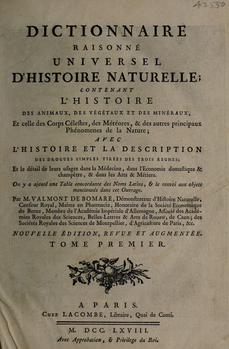 DICTIONNAIRE RAISONNÉ UNIVERSEL D’HISTOIRE NATURELLE! CONTENANT L’ H I S T O I R E - DES ANIMAUX, DES VÉGÉTAUX ET DES MINÉRAUX, Et celle des Corps Céleftes^ des Météores, ôc des autres principaux Phénomènes de la Nature; AVEC L’HISTOIRE ET LA DESCRIPTION DES DROGUES SIMPLES TIRÉES DES TROIS REGNES; Et le détail de leurs ufages dans la Médecine, dans l’Economie domeftique &; champêtre, & dans les Arts ôc Métiers. On y a ajouté une Table concordante des Noms Latins, & le renvoi aux objets mentionnés dans cet Ouvrage. Par M. VALMONT DE BOMARE, Démonftrateur d’Hiftoire Naturelle, Cenfeur Royal, Maître en Pharmacie, Honoraire de la Société Economique de Berne, Membre de l’Académie Impériale d’Allemagne, Aflocic des Acadé¬ mies Royales des Sciences, Belles-Lettres ôc Arts de Rouen, de Caen} des Sociétés Royales des Sciences de Montpellier, d’Agriculture de Paris , &c. NOUVELLE ÉDITION, REVUE ET AUGMENTÉE. TOME PREMIER. A PARIS. Chez LACOMBE, Libraire, Quai de Conti. \ M. D C C. L X V I I I. Avec Approbation, & Privilège du Roi.