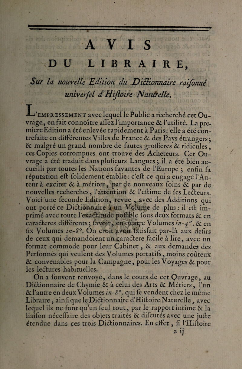 AVIS DU LIBRAIRE, Sur la nouvelle Edition du Dictionnaire raifonné univerfel d'HiJloire Naturelle. T , «’empressiment avec lequel le Public a recherché cet Ou¬ vrage, enfaitconnoître affez l’importance 6c l’utilité. La pre¬ mière Edition a été enlevée rapidement à Paris : elle a été con¬ trefaite en différentes Villes de France 6c des Pays étrangers; 6c malgré un grand nombre de fautes grofîieres 6c ridicules, ces Copies corrompues ont trouvé des Acheteurs. Cet Ou¬ vrage a été traduit dans plufieurs Langues; il a été bien ac¬ cueilli par toutes les Nations favantes de l’Europe ; enfin fa réputation eft folidement établie : c’eft ce qui a engagé l’Au¬ teur à exciter 6c à mériter, par de nouveaux foins 6c par de nouvelles recherches, l’attention 6c l’eftime de fes LeCteurs. Voici une fécondé Edition, revue , avec des Additions qui ont porté ce Dictionnaire à un Volume de plus: il eft im¬ primé avec toute l’exaCtitude pofîible fous deux formats 6c en caractères différents; favoir, eniqfiat/x Volumes6c en fix Volumes in-8°. On croit avoir, iàtisfait par-là aux defirs de ceux qui demandoient un,caractère facile à lire, avec un format commode pour leur Cabinet, 6c aux demandes des Perfonnes qui veulent des Volumes portatifs, moins coûteux 6c convenables pour la Campagne, pour les Voyages 6c pour les lectures habituelles. On a fouvent renvoyé, dans le cours de cet Quvrage, au Dictionnaire de Chymie 6c à celui des Arts 6c Métiers, l’un 6c l’autre en deux Volumes in-8°. qui le vendent chez le même Libraire, ainfi que le Dictionnaire d’Hiftoire Naturelle avec lequel ils ne font qu’un feul tout, par le rapport intime 6c la liaifon néceffaire des objets traités 6c difeutés avec une jufte étendue dans ces trois Dictionnaires, En effet, fi l’Hiftoire * • aij /